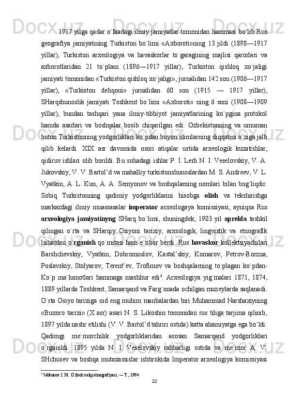 1917 yilga qadar o`lkadagi ilmiy jamiyatlar tomonidan hammasi bo`lib Rus
geografiya   jamiyatining   Turkiston   bo`limi   «Axboroti»ning   13   jildi   (1898—1917
yillar),   Turkiston   arxeologiya   va   havaskorlar   to`garagining   majlisi   qarorlari   va
axborotlaridan   21   to`plam   (1896—1917   yillar),   Turkiston   qishloq   xo`jaligi
jamiyati tomonidan «Turkiston qishloq xo`jaligi», jurnalidan 142 son (1906—1917
yillar),   «Turkiston   dehqoni»   jurnalidan   60   son   (1915   —   1917   yillar),
SHarqshunoslik   jamiyati   Toshkent   bo`limi   «Axboroti»   ning   6   soni   (1908—1909
yillar),   bundan   tashqari   yana   ilmiy-tibbiyot   jamiyatlarining   ko`pgina   protokol
hamda   asarlari   va   boshqalar   bosib   chiqarilgan   edi.   Ozbekistonning   va   umuman
butun Turkistonning yodgorliklari ko`pdan buyon olimlarning diqqatini o`ziga jalb
qilib   kelardi.   XIX   asr   davomida   osori   atiqalar   ustida   arxeologik   kuzatishlar,
qidiruv ishlari olib borildi. Bu sohadagi ishlar P. I. Lerh N. I. Veselovskiy, V. A.
Jukovskiy, V. V. Bartol’d va mahalliy turkistonshunoslardan M. S. Andreev, V. L.
Vyatkin,  A.  L.  Kun,   A.  A.  Semyonov  va  boshqalarning  nomlari   bilan   bog`liqdir.
Sobiq   Turkistonning   qadimiy   yodgorliklarini   hisobga   olish   va   tekshirishga
markazdagi   ilmiy   muassasalar   imperator   arxeologaya   komissiyasi,   ayniqsa   Rus
arxeologiya   jamiyatinyng   SHarq   bo`limi,   shuningdek,   1903   yil   aprelda   tashkil
qilingan   o`rta   va   SHarqiy   Osiyoni   tarixiy,   arxsologik,   lingvistik   va   etnografik
lsihatdan  o` rganish   qo`mitasi  ham   e`tibor  berdi.  Rus   havaskor   kollektsiyachilari
Barshchevskiy,   Vyatkin,   Dobromnslov,   Kastal’skiy,   Komarov,   Petrov-Borzna,
Poslavskiy,   Stolyarov,   Terent’ev,   Trofimov   va   boshqalarning   to`plagan   ko`pdan-
Ko`p   ma`lumotlari   hammaga   mashhur   edi 6
.   Arxeologiya   yig`malari   1871,   1874,
1889 yillarda Toshkent, Samarqand va Farg`onada ochilgan muzeylarda saqlanadi.
O`rta Osiyo tarixiga oid eng muhim manbalardan biri Muhammad Narshaxiyning
«Buxoro tarixi» (X asr)   asari   N. S.  Likoshin  tomonidan rus  tiliga tarjima qilinib,
1897 yilda nashr etilishi (V. V. Bartol’d tahriri ostida) katta ahamiyatga ega bo`ldi.
Qadimgi   me`morchilik   yodgorliklaridan   asosan   Samarqand   yodgorliklari
o`rganildi.   1895   yilda   N.   I.   Veselovskiy   rahbarligi   ostida   va   me`mor   A.   V.
SHchusev  va boshqa mutaxassislar  ishtirokida  Imperator  arxeologiya komissiyasi
6
  Jabborov I. M. O`zbek xalqi etnografiyasi. — T., 1994
22 