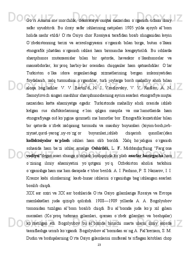 Go`ri   Amirni   me`morchilik,   dekoratsiya   nuqtai   nazaridan   o`rganish   uchun   ilmiy
safar   uyushtirdi.   Bu   ilmiy   safar   ishlarining   natijalari   1905   yilda   ajoyib   al’bom
holida  nashr  etildi!  O`rta  Osiyo  chor  Rossiyasi   tarafidan  bosib   olinganidan  keyin
O`zbekistonning   tarixi   va   arxeologiyasini   o`rganish   bilan   birga,   butun   o`lkani
etnografik   jihatdan   o`rganish   ishlari   ham   birmuncha   kengaytirildi.   Bu   ishlarda
sharqshunos   mutaxassislar   bilan   bir   qatorda,   havaskor   o`lkashunoslar   va
mansabdorlar,   ko`proq   harbiy-lar   orasidan   chiqqanlar   ham   qatnashdilar.   O`lar
Turkiston   o`lka   idora   organlaridagi   xizmatlarining   bergan   imkoniyatidan
foydalanib,   xalq   turmushini   o`rgandilar,   turli   joylarga   borib   mahalliy   aholi   bilan
aloqa   bog`ladilar.   V.   V.   Bartol’d,   N.   I.   Veselovskiy,   V.   V.   Radlov,   A.   N.
Samoylovich singari mashhur sharqshunoslarning ayrim asarlari etnografiya nuqtai
nazaridan   katta   ahamiyatga   egadir.   Turkistonda   mahalliy   aholi   orasida   ishlab
kelgan   rus   shifokorlarining   e`lon   qilgan   maqola   va   ma`lumotlarida   ham
etnografiyaga oid ko`pgina qimmatli ma`lumotlar bor. Etnografik kuzatishlar bilan
bir   qatorda   o`zbek   xalqining   turmushi   va   maishiy   buyumlari   (kiyim-bosh,zeb-
ziynat,qurol-yarog`,uy-ro`zg`or   buyumlari,ishlab   chiqarish   qunollari)dan
kollsktsiyalar   to`plash   ishlari   ham   olib   borildi.   Xalq   ho`jaligini   o`rganish
sohasida   ham   ba`zi   ishlar   amalga   Oshirildi,   L.   F.   Middsndorfning   “Farg`ona
vodiysi” degan asari shunga o`xshash boshqajuda ko`plab  asarlar hozirgacha  ham
o`zining   ilmiy   ahamiyatini   yo`qotgani   yo`q.   Ozbekiston   aholisi   tarkibini
o`rganishga ham ma`lum darajada e`tibor berildi. A. I. Pashino, P. S. Nazarov, I. I.
Krauze   kabi   olimlarning`   kasb-hunar   ishlarini   o`rganishga   bag`ishlangan   asarlari
bosilib chiqdi. 
XIX   asr   oxiri   va   XX   asr   boshlarida   O`rta   Osiyo   gilamlariga   Rossiya   va   Evropa
mamlakatlari   juda   qiziqib   qolishdi.   1908—1909   yillarda   A.   A.   Bogolyubov
tomonidan   tuzilgan   al’bom   bosilib   chiqdi.   Bu   al’bomda   juda   ko`p   xil   gilam
nusxalari   (Ko`proq   turkman   gilamlari,   qisman   o`zbek   gilamlari   va   boshqalar)
ko`rsatilgan   edi.   Bogolyubov   bu   al’bomda   birinchi   marta   ularni   ilmiy   asosda
tasniflashga urinib ko`rgandi. Bogolyubov al’bomidan so`ng A. Fal’kerzam, S. M.
Dudin va boshqalarning O`rta Osiyo gilamlarini mufassal ta`riflagan kitoblari chop
23 