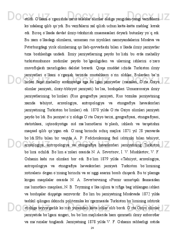 etildi. O`lkani o`rganishda zarur talablar olimlar oldiga yangidan-yangi vazifalarni
ko`ndalang qilib qo`ydi. Bu vazifalarni xal qilish uchun katta-katta mablag` kerak
edi. Biroq  o`lkada  davlat   ilmiy-tekshirish  muassasalari  deyarli  butunlay  yo`q  edi.
Bu   xam   o`lkadagi   olimlarni,   umuman   rus   ziyolilari   namoyandalarini   Moskva   va
Peterburgdagi yirik olimlarning qo`llab-quvvatlashi bilan o`lkada ilmiy jamiyatlar
tuza   boshlashga   undadi.   Ilmiy   jamiyatlarning   paydo   bo`lishi   bu   erda   mahalliy
turkistonshunos   xodimlar   paydo   bo`lganligidan   va   ularning   ishlarini   o`zaro
muvofiqlash   zarurligidan   dalolat   berardi.   Qisqa   muddat   ichida   Turkiston   ilmiy
jamiyatlari   o`lkani   o`rganish   tarixida   mustahkam   o`rin   oldilar.   Bulardan   ba’zi
birlari   faqat   mahalliy   axdmiyatga   ega   bo`lgan   jamiyatlar   (masalan,   O`rta   Osiyo
olimlar   jamiyati,   ilmiy-tibbiyot   jamiyati)   bo`lsa,   boshqalari   Umumrossiya   ilmiy
jamiyatlarining   bo`limlari   (Rus   geografiya   jamiyati,   Rus   texnika   jamiyatining
xamda   tabiiyot,   arxeologiya,   antropologiya   va   etnografiya   havaskorlari
jamiyatining   Turkiston   bo`limlari)   edi.   1870   yilda   O`rta   Osiyo   olimlari   jamiyati
paydo bo`ldi. Bu jamiyat o`z oldiga O`rta Osiyo tarixi, geografiyasi, etnografiyasi,
statistikasi,   iqtisodiyotiga   oid   ma`lumotlarni   to`plash,   ishlash   va   tarqatishni
maqsad   qilib   qo`ygan   edi.   O`ning   birinchi   ochiq   majlisi   1871   yil   28   yanvarda
bo`ldi.SHu   bilan   bir   vaqtda   A.   P.   Fedchenkoning   faol   ishtiroki   bilan   tabiiyot,
arxeologiya,   antropologiya   va   etnografiya   havaskorlari   jamiyatining   Turkiston
bo`limi   ochildi.   Bo`lim   a`zolari   orasida   N.   A.   Severtsov,   I.   V.   Mushketov,   V.   F.
Oshanin   kabi   rus   olimlari   bor   edi.   Bo`lim   1879   yilda   «Tabiiyot,   arxeologiya,
antropologiya   va   etnografiya   havaskorlari   jamiyati   Turkiston   bo`limining
xotiralari» degan o`zining birinchi va so`nggi asarini bosib chiqardi. Bu to`plamga
kirgan   maqolalar   orasida   N.   A.   Severtsovning   «Pomir   umurtqali   faunasidan
ma`lumotlar» maqolasi, N. B. Teyxning o`lka iqlimi ta`rifiga bag`ishlangan ishlari
va   boshqalar   diqqatga   sazovordir.   Bo`lim   bu   jamiyatning   Moskvada   1872   yilda
tashkil qilingan ikkinchi politexnika ko`rgazmasida Turkiston bo`limining ishtirok
etishiga tayyorgarlik ko`rish yuzasidan katta ishlar olib bordi. O`rta Osiyo olimlar
jamiyatida bo`lgani singari, bu bo`lim majlislarida ham qimmatli ilmiy axborotlar
va   ma`ruzalar   tinglandi.   Jamiyatning   1878   yilda   V.   F.   Oshanin   rahbarligi   ostida
24 