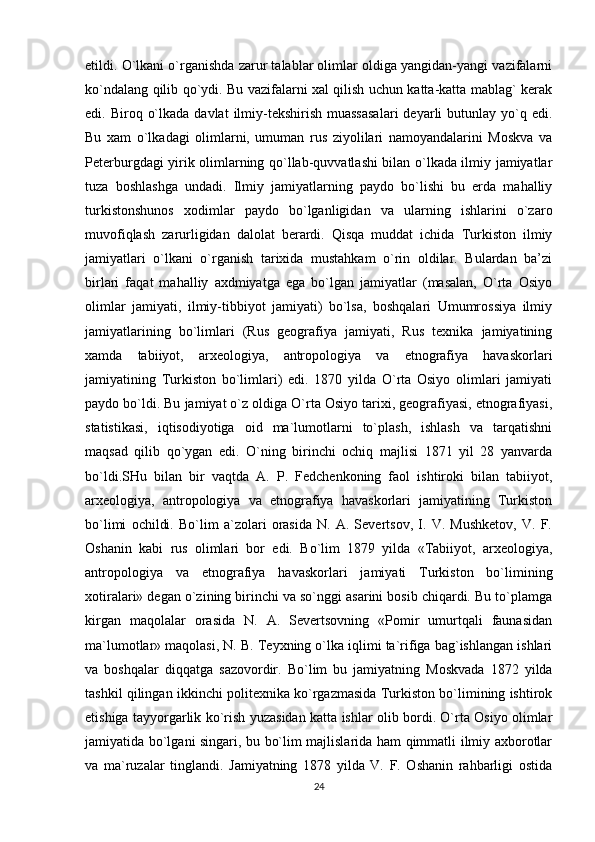 etildi. O`lkani o`rganishda zarur talablar olimlar oldiga yangidan-yangi vazifalarni
ko`ndalang qilib qo`ydi. Bu vazifalarni xal qilish uchun katta-katta mablag` kerak
edi. Biroq  o`lkada  davlat   ilmiy-tekshirish  muassasalari  deyarli  butunlay  yo`q  edi.
Bu   xam   o`lkadagi   olimlarni,   umuman   rus   ziyolilari   namoyandalarini   Moskva   va
Peterburgdagi yirik olimlarning qo`llab-quvvatlashi bilan o`lkada ilmiy jamiyatlar
tuza   boshlashga   undadi.   Ilmiy   jamiyatlarning   paydo   bo`lishi   bu   erda   mahalliy
turkistonshunos   xodimlar   paydo   bo`lganligidan   va   ularning   ishlarini   o`zaro
muvofiqlash   zarurligidan   dalolat   berardi.   Qisqa   muddat   ichida   Turkiston   ilmiy
jamiyatlari   o`lkani   o`rganish   tarixida   mustahkam   o`rin   oldilar.   Bulardan   ba’zi
birlari   faqat   mahalliy   axdmiyatga   ega   bo`lgan   jamiyatlar   (masalan,   O`rta   Osiyo
olimlar   jamiyati,   ilmiy-tibbiyot   jamiyati)   bo`lsa,   boshqalari   Umumrossiya   ilmiy
jamiyatlarining   bo`limlari   (Rus   geografiya   jamiyati,   Rus   texnika   jamiyatining
xamda   tabiiyot,   arxeologiya,   antropologiya   va   etnografiya   havaskorlari
jamiyatining   Turkiston   bo`limlari)   edi.   1870   yilda   O`rta   Osiyo   olimlari   jamiyati
paydo bo`ldi. Bu jamiyat o`z oldiga O`rta Osiyo tarixi, geografiyasi, etnografiyasi,
statistikasi,   iqtisodiyotiga   oid   ma`lumotlarni   to`plash,   ishlash   va   tarqatishni
maqsad   qilib   qo`ygan   edi.   O`ning   birinchi   ochiq   majlisi   1871   yil   28   yanvarda
bo`ldi.SHu   bilan   bir   vaqtda   A.   P.   Fedchenkoning   faol   ishtiroki   bilan   tabiiyot,
arxeologiya,   antropologiya   va   etnografiya   havaskorlari   jamiyatining   Turkiston
bo`limi   ochildi.   Bo`lim   a`zolari   orasida   N.   A.   Severtsov,   I.   V.   Mushketov,   V.   F.
Oshanin   kabi   rus   olimlari   bor   edi.   Bo`lim   1879   yilda   «Tabiiyot,   arxeologiya,
antropologiya   va   etnografiya   havaskorlari   jamiyati   Turkiston   bo`limining
xotiralari» degan o`zining birinchi va so`nggi asarini bosib chiqardi. Bu to`plamga
kirgan   maqolalar   orasida   N.   A.   Severtsovning   «Pomir   umurtqali   faunasidan
ma`lumotlar» maqolasi, N. B. Teyxning o`lka iqlimi ta`rifiga bag`ishlangan ishlari
va   boshqalar   diqqatga   sazovordir.   Bo`lim   bu   jamiyatning   Moskvada   1872   yilda
tashkil qilingan ikkinchi politexnika ko`rgazmasida Turkiston bo`limining ishtirok
etishiga tayyorgarlik ko`rish yuzasidan katta ishlar olib bordi. O`rta Osiyo olimlar
jamiyatida bo`lgani singari, bu bo`lim majlislarida ham qimmatli ilmiy axborotlar
va   ma`ruzalar   tinglandi.   Jamiyatning   1878   yilda   V.   F.   Oshanin   rahbarligi   ostida
24
