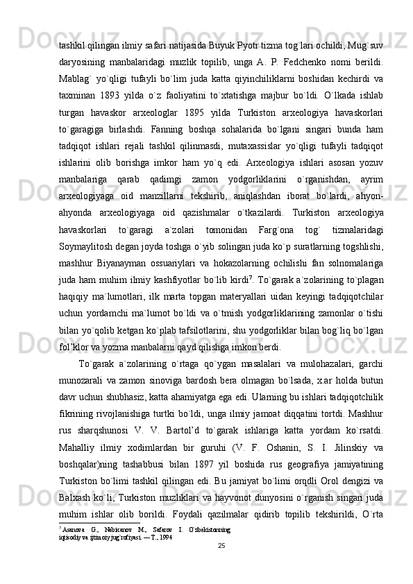 tashkil qilingan ilmiy safari natijasida Buyuk Pyotr tizma tog`lari ochildi, Mug`suv
daryosining   manbalaridagi   muzlik   topilib,   unga   A.   P.   Fedchenko   nomi   berildi.
Mablag`   yo`qligi   tufayli   bo`lim   juda   katta   qiyinchiliklarni   boshidan   kechirdi   va
taxminan   1893   yilda   o`z   faoliyatini   to`xtatishga   majbur   bo`ldi.   O`lkada   ishlab
turgan   havaskor   arxeologlar   1895   yilda   Turkiston   arxeologiya   havaskorlari
to`garagiga   birlashdi.   Fanning   boshqa   sohalarida   bo`lgani   singari   bunda   ham
tadqiqot   ishlari   rejali   tashkil   qilinmasdi,   mutaxassislar   yo`qligi   tufayli   tadqiqot
ishlarini   olib   borishga   imkor   ham   yo`q   edi.   Arxeologiya   ishlari   asosan   yozuv
manbalariga   qarab   qadimgi   zamon   yodgorliklarini   o`rganishdan,   ayrim
arxeologiyaga   oid   manzillarni   tekshirib,   aniqlashdan   iborat   bo`lardi,   ahyon-
ahyonda   arxeologiyaga   oid   qazishmalar   o`tkazilardi.   Turkiston   arxeologiya
havaskorlari   to`garagi   a`zolari   tomonidan   Farg`ona   tog`   tizmalaridagi
Soymaylitosh degan joyda toshga o`yib solingan juda ko`p suratlarning togshlishi,
mashhur   Biyanayman   ossuariylari   va   hokazolarning   ochilishi   fan   solnomalariga
juda ham  muhim  ilmiy kashfiyotlar  bo`lib kirdi 7
. To`garak a`zolarining to`plagan
haqiqiy   ma`lumotlari,   ilk   marta   topgan   materyallari   uidan   keyingi   tadqiqotchilar
uchun   yordamchi   ma`lumot   bo`ldi   va   o`tmish   yodgorliklarining   zamonlar   o`tishi
bilan yo`qolib ketgan ko`plab tafsilotlarini, shu yodgorliklar bilan bog`liq bo`lgan
fol’klor va yozma manbalarni qayd qilishga imkon berdi. 
To`garak   a`zolarining   o`rtaga   qo`ygan   masalalari   va   mulohazalari,   garchi
munozarali   va   zamon   sinoviga   bardosh   bera   olmagan   bo`lsada,   x.ar   holda   butun
davr uchun shubhasiz, katta ahamiyatga ega edi. Ularning bu ishlari tadqiqotchilik
fikrining   rivojlanishiga   turtki   bo`ldi,   unga   ilmiy   jamoat   diqqatini   tortdi.   Mashhur
rus   sharqshunosi   V.   V.   Bartol’d   to`garak   ishlariga   katta   yordam   ko`rsatdi.
Mahalliy   ilmiy   xodimlardan   bir   guruhi   (V.   F.   Oshanin,   S.   I.   Jilinskiy   va
boshqalar)ning   tashabbusi   bilan   1897   yil   boshida   rus   geografiya   jamiyatining
Turkiston  bo`limi  tashkil   qilingan  edi.  Bu  jamiyat  bo`limi   orqdli   Orol   dengizi   va
Balxash   ko`li,  Turkiston   muzliklari  va  hayvonot   dunyosini   o`rganish   singari   juda
muhim   ishlar   olib   borildi.   Foydali   qazilmalar   qidirib   topilib   tekshirildi,   O`rta
7
  Asanova    G.,    Nabixanov    M.,    Safarov    I.    O`zbekistonning 
iqtisodiy va ijtimoiy jug`rofiyasi. — T., 1994
25 