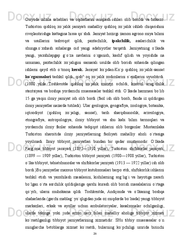 Osiyoda   zilzila   sabablari   va   oqibatlarini   aniqlash   ishlari   olib   borildi   va   hokazo.
Turkiston   qishloq   xo`jalik   jamiyati   mahalliy   qishloq   xo`jalik   ishlab   chiqarishini
rivojlantirishga kattagina hissa qo`shdi. Jamiyat hozirgi zamon agrono miya bilimi
va   usullarini   tashviqot   qildi,   paxtachilik,   ipakchilik,   asalarichilik   va
shunga.o`xshash   sohalarga   oid   yangi   adabiyotlar   tarqatdi.   Jamiyatning   o`lkada
yangi,   yaxshilapgap   g`o`za   navlarini   o`rganish,   kashf   qilish   va   yoyishda   na
umuman,   paxtachilik   xo`jaligini   samarali   usulda   olib   borish   sohasida   qilingan
ishlarni   qayd   etib   o`tmoq   kerak.   Jamiyat   ko`pdan-Ko`p   qishloq   xo`jalik-sanoat
ko`rgazmalari   tashkil   qildi,   qish^.oq   xo`jalik   xodimlarini   s`ezdlarini   uyushtirdi.
(1900   yilda   Toshkentda   qishloq   xo`jalik   muzeyi   ochildi,   kontrol   urug`chilik
stantsiyasi va boshqa yordamchi muassasalar tashkil etdi. O`lkada hammasi bo`lib
15   ga   yaqin   ilmiy   jamiyat   ish   olib   bordi   (faol   ish   olib   borib,   fanda   iz   qoldirgan
ilmiy jamiyatlar nazarda tutiladi). Ular geologiya, geografiya, zoologiya, botanika,
iqtisodiyot   (qishloq   xo`jaligi,   sanoat),   tarih   sharqshunoslik,   arxeologiya,
etnografiya,   antropologiya,   ilmiy   tibbiyot   va   shu   kabi   bilim   tarmoqlari   va
yordamchi   ilmiy   fanlar   sohasida   tadqiqot   ishlarini   olib   borganlar.   Mustamlaka
Turkiston   sharoitida   ilmiy   jamiyatlarning   faoliyati   mahalliy   aholi   o`rtasiga
yoyilmadi.   Ilmiy   tibbiyot   jamiyatlari   bundan   bir   qadar   mustasnodir.   O`lkada
Farg`ona   tibbiyot   jamiyati   (1892—1910   yillar),   Turkiston   shifokorlar   jamiyati,
(1899  — 1909  yillar), Turkiston  tibbiyot   jamiyati   (1900—1908 yillar),  Turkiston
o`lka tibbiyot, tabiatshunoslar va shifokorlar jamiyati (1913 — 1922 yillar) ish olib
bordi.)Bu jamiyatlar maxsus tibbiyot kutubxonalari barpo etdi, shifokorlik ishlarini
tashkil   etish   va   yaxshilash   masalasini,   kishilarning   sog`lig`i   va   hayotiga   zararli
bo`lgan   o`rta   asrchilik   qoldiqlariga   qarshi   kurash   olib   borish   masalalarini   o`rtaga
qo`yib,   ularni   muhokama   qildi.   Toshkentda,   Andijonda   va   o`lkaning   boshqa
shaharlarida (garchi mablag` yo`qligidan juda oz miqdorda bo`lsada) yangi tibbiyot
markazlari,   erkak   va   ayollar   uchun   ambulatoriyalar,   kasalxonalar   ochilganligi,
ularda   tekinga   yoki   juda   arzon   narx   bilan   mahalliy   aholiga   tibbiyot   xizmati
ko`rsatilganligi   tibbiyot   jamiyatlarining   xizmatidir.   SHu   tibbiy   muassasalar   o`n
minglarcha   betoblarga   xizmat   ko`rsatdi,   bularning   ko`pchiligi   umrida   birinchi
26 