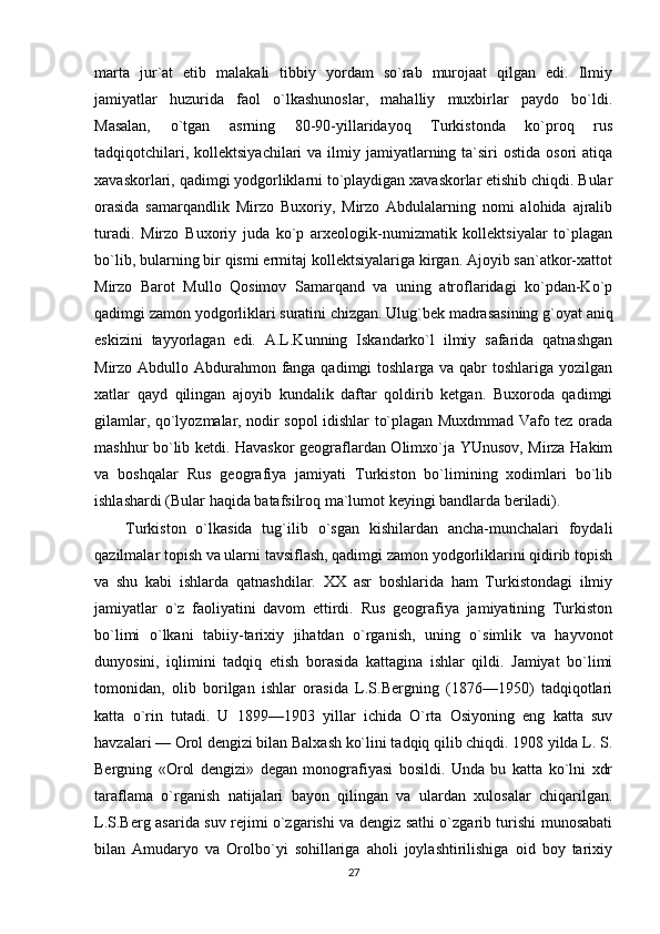 marta   jur`at   etib   malakali   tibbiy   yordam   so`rab   murojaat   qilgan   edi.   Ilmiy
jamiyatlar   huzurida   faol   o`lkashunoslar,   mahalliy   muxbirlar   paydo   bo`ldi.
Masalan,   o`tgan   asrning   80-90-yillaridayoq   Turkistonda   ko`proq   rus
tadqiqotchilari,  kollektsiyachilari   va ilmiy jamiyatlarning ta`siri   ostida  osori  atiqa
xavaskorlari, qadimgi yodgorliklarni to`playdigan xavaskorlar etishib chiqdi. Bular
orasida   samarqandlik   Mirzo   Buxoriy,   Mirzo   Abdulalarning   nomi   alohida   ajralib
turadi.   Mirzo   Buxoriy   juda   ko`p   arxeologik-numizmatik   kollektsiyalar   to`plagan
bo`lib, bularning bir qismi ermitaj kollektsiyalariga kirgan. Ajoyib san`atkor-xattot
Mirzo   Barot   Mullo   Qosimov   Samarqand   va   uning   atroflaridagi   ko`pdan-Ko`p
qadimgi zamon yodgorliklari suratini chizgan. Ulug`bek madrasasining g`oyat aniq
eskizini   tayyorlagan   edi.   A.L.Kunning   Iskandarko`l   ilmiy   safarida   qatnashgan
Mirzo Abdullo Abdurahmon fanga qadimgi  toshlarga va qabr  toshlariga yozilgan
xatlar   qayd   qilingan   ajoyib   kundalik   daftar   qoldirib   ketgan.   Buxoroda   qadimgi
gilamlar, qo`lyozmalar, nodir sopol idishlar to`plagan Muxdmmad Vafo tez orada
mashhur bo`lib ketdi. Havaskor geograflardan Olimxo`ja YUnusov, Mirza Hakim
va   boshqalar   Rus   geografiya   jamiyati   Turkiston   bo`limining   xodimlari   bo`lib
ishlashardi (Bular haqida batafsilroq ma`lumot keyingi bandlarda beriladi).
Turkiston   o`lkasida   tug`ilib   o`sgan   kishilardan   ancha-munchalari   foydali
qazilmalar topish va ularni tavsiflash, qadimgi zamon yodgorliklarini qidirib topish
va   shu   kabi   ishlarda   qatnashdilar.   XX   asr   boshlarida   ham   Turkistondagi   ilmiy
jamiyatlar   o`z   faoliyatini   davom   ettirdi.   Rus   geografiya   jamiyatining   Turkiston
bo`limi   o`lkani   tabiiy-tarixiy   jihatdan   o`rganish,   uning   o`simlik   va   hayvonot
dunyosini,   iqlimini   tadqiq   etish   borasida   kattagina   ishlar   qildi.   Jamiyat   bo`limi
tomonidan,   olib   borilgan   ishlar   orasida   L.S.Bergning   (1876—1950)   tadqiqotlari
katta   o`rin   tutadi.   U   1899—1903   yillar   ichida   O`rta   Osiyoning   eng   katta   suv
havzalari — Orol dengizi bilan Balxash ko`lini tadqiq qilib chiqdi. 1908 yilda L. S.
Bergning   «Orol   dengizi»   degan   monografiyasi   bosildi.   Unda   bu   katta   ko`lni   xdr
taraflama   o`rganish   natijalari   bayon   qilingan   va   ulardan   xulosalar   chiqarilgan.
L.S.Berg asarida suv rejimi o`zgarishi va dengiz sathi o`zgarib turishi munosabati
bilan   Amudaryo   va   Orolbo`yi   sohillariga   aholi   joylashtirilishiga   oid   boy   tarixiy
27