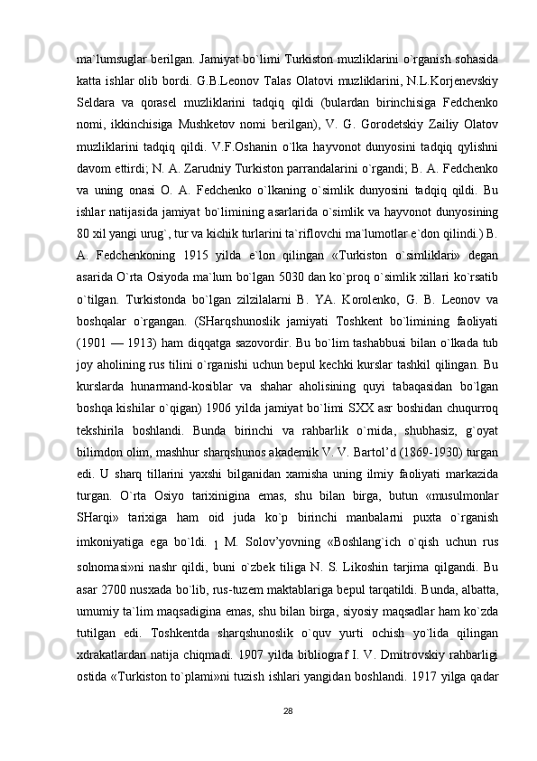 ma`lumsuglar berilgan. Jamiyat bo`limi Turkiston muzliklarini o`rganish sohasida
katta  ishlar  olib  bordi.  G.B.Leonov   Talas   Olatovi   muzliklarini,  N.L.Korjenevskiy
Seldara   va   qorasel   muzliklarini   tadqiq   qildi   (bulardan   birinchisiga   Fedchenko
nomi,   ikkinchisiga   Mushketov   nomi   berilgan),   V.   G.   Gorodetskiy   Zailiy   Olatov
muzliklarini   tadqiq   qildi.   V.F.Oshanin   o`lka   hayvonot   dunyosini   tadqiq   qylishni
davom ettirdi; N. A. Zarudniy Turkiston parrandalarini o`rgandi; B. A. Fedchenko
va   uning   onasi   O.   A.   Fedchenko   o`lkaning   o`simlik   dunyosini   tadqiq   qildi.   Bu
ishlar  natijasida  jamiyat  bo`limining asarlarida o`simlik  va hayvonot  dunyosining
80 xil yangi urug`, tur va kichik turlarini ta`riflovchi ma`lumotlar e`don qilindi.) B.
A.   Fedchenkoning   1915   yilda   e`lon   qilingan   «Turkiston   o`simliklari»   degan
asarida O`rta Osiyoda ma`lum bo`lgan 5030 dan ko`proq o`simlik xillari ko`rsatib
o`tilgan.   Turkistonda   bo`lgan   zilzilalarni   B.   YA.   Korolenko,   G.   B.   Leonov   va
boshqalar   o`rgangan.   (SHarqshunoslik   jamiyati   Toshkent   bo`limining   faoliyati
(1901 — 1913) ham  diqqatga sazovordir. Bu bo`lim tashabbusi  bilan o`lkada tub
joy aholining rus tilini o`rganishi  uchun bepul kechki kurslar tashkil  qilingan. Bu
kurslarda   hunarmand-kosiblar   va   shahar   aholisining   quyi   tabaqasidan   bo`lgan
boshqa kishilar o`qigan) 1906 yilda jamiyat bo`limi SXX asr boshidan chuqurroq
tekshirila   boshlandi.   Bunda   birinchi   va   rahbarlik   o`rnida,   shubhasiz,   g`oyat
bilimdon olim, mashhur sharqshunos akademik V. V. Bartol’d (1869-1930) turgan
edi.   U   sharq   tillarini   yaxshi   bilganidan   xamisha   uning   ilmiy   faoliyati   markazida
turgan.   O`rta   Osiyo   tarixinigina   emas,   shu   bilan   birga,   butun   «musulmonlar
SHarqi»   tarixiga   ham   oid   juda   ko`p   birinchi   manbalarni   puxta   o`rganish
imkoniyatiga   ega   bo`ldi.  
l   M.   Solov’yovning   «Boshlang`ich   o`qish   uchun   rus
solnomasi»ni   nashr   qildi,   buni   o`zbek   tiliga   N.   S.   Likoshin   tarjima   qilgandi.   Bu
asar 2700 nusxada bo`lib, rus-tuzem maktablariga bepul tarqatildi. Bunda, albatta,
umumiy ta`lim maqsadigina emas, shu bilan birga, siyosiy maqsadlar ham ko`zda
tutilgan   edi.   Toshkentda   sharqshunoslik   o`quv   yurti   ochish   yo`lida   qilingan
xdrakatlardan   natija   chiqmadi.   1907   yilda   bibliograf   I.   V.   Dmitrovskiy   rahbarligi
ostida «Turkiston to`plami»ni tuzish ishlari yangidan boshlandi. 1917 yilga qadar
28 