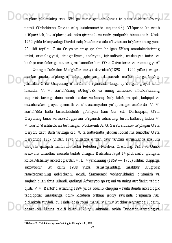 to`plam   jildlarining   soni   394   ga   etkazilgan   edi   (hozir   to`plam   Alisher   Navoiy
nomli   O`zbekiston   Davlat   xalq   kutubxonasida   saqlanadi 1
).   YUqorida   ko`rsatib
o`tilganidek, bu to`plam juda hdm qimmatli va nodir yodgorlik hisoblanadi. Unda
1952 yilda Mosqvadagi Davlat xalq kutubxonasida «Turkiston to`plami»ning yana
29   jildi   topildi.   O`rta   Osiyo   va   unga   qo`shni   bo`lgan   SHarq   mamlakatlarining
tarixi,   arxeologiyasi,   etnografiyasi,   adabiyoti,   iqtisodiyoti,   madaniyat   tarixi   va
boshqa masalalariga oid keng ma`lumotlar bor. O`rta Osiyo tarixi va arxeologiyasi 8
Uning   «Turkiston   Mo`g`ullar   xuruji   davrida»"(1898   —   1900   yillar)   singari
asarlari   puxta   to`plangan,   tadqiq   qilingan,   asl   nusxali   ma`lumotlarga   boyligi
jihatidan   O`rta   Osiyoning   o`tmishini   o`rganishda   fanga   qo`shilgan   g`oyat   katta
hissadir.   V.   V.   Bartol’dning   «Ulug`bek   va   uning   zamoni»,   «Turkistonning
sug`orish  tarixiga  doir»  nomli   asarlari  va  boshqa  ko`p kitob,  maqola, tadqiqot   va
mulohazalari   g`oyat   qimmatli   va   o`z   axamiyatini   yo`qotmagan   asarlardir.   V.   V.
Bartol’dda   katta   tashkilotchilik   qobiliyati   ham   bor   edi.   Darhaqiqat,   O`rta
Osiyoning   tarixi   va   arxeologiyasini   o`rganish   sohasidagi   biron   kattaroq   tadbir   V.
V. Bartol’d ishtirokisiz bo`lmagan. Polkovnik A. G. Serebrennikov to`plagan O`rta
Osiyoni   zabt   etish   tarixiga   oid   70   ta   katta-katta   jilddan   iborat   ma`lumotlar   O`rta
Osiyoning   1839   yildan   1876   yilgacha   o`tgan   davr   tarixini   o`rganishda   ma`lum
darajada  qiziqarli   manbadir.   Bular   Peterburg,  Moskva,   Orenburg,   Tiflis   va  Omsk
arxiv ma`lumotlari  asosida  tanlab olingan. Bulardan faqat  14 jildi  nashr  qilingan,
xolos.Mahalliy arxeologlardan V. L. Vyatkinning (1869 — 1932) ishlari diqqatga
sazovordir.   Bu   olim   1908   yilda   Samarqanddagi   mashhur   Ulug`bek
rasadxonasining   qoldiqlarini   ochdi,   Samarqand   yodgorliklarini   o`rganish   va
saqlash bilan shug`ullandi, qadimgi Afrosiyob qo`rg`oni va uning atroflarini tadqiq
qildi. V V. Bartol’d o`zining 1894 yilda bosilib chiqqan «Turkistonda arxeologik
tadqiqotlar   masalasiga   doir»   kitobida   o`lkani   jiddiy   ravishda   o`rganish   hali
oldimizda   turibdi,   bu   ishda   bosh   rolni   mahalliy   ilmiy   kuchlar   o`ynamog`i   lozim,
degan   edi.   Uning   taklifi   bilan   1895   yili   oktyabr’   oyida   Turkiston   arxeologiya
8
  Nafasov T. O`zbekiston toponimlarining izohli lug`ati. T.,1988
29 