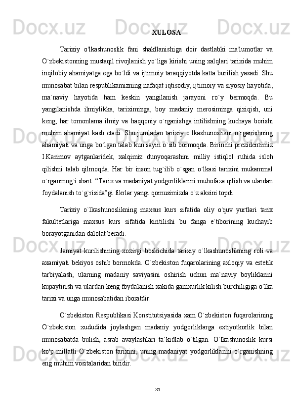 XULOSA
Tarixiy   o'lkashunoslik   fani   shakllanishiga   doir   dastlabki   ma'lumotlar   va
O `zbekistonning mustaqil rivojlanish yo`liga kirishi uning xalqlari tarixida muhim
inqilobiy ahamiyatga ega bo`ldi va ijtimoiy taraqqiyotda katta burilish yasadi. Shu
munosabat bilan respublikamizning nafaqat iqtisodiy, ijtimoiy va siyosiy hayotida,
ma`naviy   hayotida   ham   keskin   yangilanish   jarayoni   ro`y   bermoqda.   Bu
yangilanishda   ilmiylikka,   tariximizga,   boy   madaniy   merosimizga   qiziqish,   uni
keng,   har   tomonlama   ilmiy   va   haqqoniy   o`rganishga   intilishning   kuchaya   borishi
muhim ahamiyat  kasb etadi. Shu jumladan tarixiy o`lkashunoslikni  o`rganishning
ahamiyati va unga bo`lgan talab kun sayin o`sib bormoqda. Birinchi prezidentimiz
I.Karimov   aytganlaridek,   xalqimiz   dunyoqarashini   milliy   istiqlol   ruhida   isloh
qilishni   talab   qilmoqda.   Har   bir   inson   tug`ilib   o`sgan   o`lkasi   tarixini   mukammal
o`rganmog`i shart. “Tarix va madaniyat yodgorliklarini muhofaza qilish va ulardan
foydalanish to`g`risida”gi fikrlar yangi qomusimizda o`z aksini topdi. 
Tarixiy   o`lkashunoslikning   maxsus   kurs   sifatida   oliy   o'quv   yurtlari   tarix
fakultetlariga   maxsus   kurs   sifatida   kiritilishi   bu   fanga   e`tiborining   kuchayib
borayotganidan dalolat beradi.
Jamiyat   kurilishining   xozirgi   boskichida   tarixiy   o`lkashunoslikning   roli   va
axamiyati bekiyos oshib bormokda. O`zbekiston fuqarolarining axloqiy va estetik
tarbiyalash,   ularning   madaniy   saviyasini   oshirish   uchun   ma`naviy   boyliklarini
kupaytirish va ulardan keng foydalanish xakida gamxurlik kilish burchiligiga o`lka
tarixi va unga munosabatidan iboratdir.
O`zbekiston Respublikasi Konstitutsiyasida xam O`zbekiston fuqarolarining
O`zbekiston   xududida   joylashgan   madaniy   yodgorliklarga   extiyotkorlik   bilan
munosabatda   bulish,   asrab   avaylashlari   ta`kidlab   o`tilgan.   O`lkashunoslik   kursi
ko'p   millatli   O`zbekiston   tarixini,   uning   madaniyat   yodgorliklarini   o`rganishning
eng muhim vositalaridan biridir.
31 