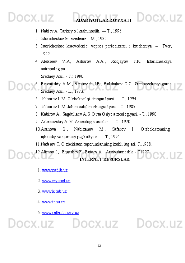 ADABIYOTLAR RO'YXATI
1. Nabiev A. Tarixiy o`lkashunoslik. — T., 1996.
2. Istoricheskoe kraevedenie. - M., 1980.
3. Istoricheskoe   kraevedenie:   vopros   periodizatsii   i   izucheniya.   –     Tver,
1992. 
4. Alekseev   V.P.,   Askarov   A.A.,   Xodjayov   T.K.   Istoricheskaya
antropologiya.
Sredney Azii. - T.: 1990.
5. Belenitskiy   A.M.,   Bentovich   I.B.,   Bolshakov   O.G.   Srednevekovy   gorod
Sredney Azii. - L., 1973.
6. Jabborov I. M. O`zbek xalqi etnografiyasi. — T., 1994.
7. Jabborov I. M. Jahon xalqlari etnografiyasi. - T., 1985. 
8. Kabirov A., Sagdullaev A.S. O`rta Osiyo arxeologiyasi. - T., 1990.
9. Artsixovskiy A. V. Arxeologik asoslar. — T., 1970.
10. Asanova         G.,         Nabixanov         M.,         Safarov         I.         O`zbekistonning  
iqtisodiy va ijtimoiy jug`rofiyasi. — T., 1994.
11. Nafasov T. O`zbekiston toponimlarining izohli lug`ati. T.,1988.
12. Alimov I.,   Ergashev F., Butaev A.   Arxivshunoslik. - T1997.
INTERNET RESURSLAR
1.  www.natlib.uz  
2.  www.ziyonet.uz   
3.  www.kitob.uz
4.  www.tdpu.uz
5.  www.referat.arxiv.uz
32 