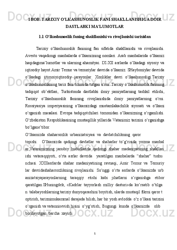 I BOB. TARIXIY O'LKASHUNOSLIK FANI SHAKLLANISHIGA DOIR
DASTLABKI MA'LUMOTLAR
1.1  O‘lkashunoslik faning shakllanishi va rivojlanishi tarixidan
Tarixiy   o‘lkashunoslik   fanining   fan   sifatida   shakllanishi   va   rivojlanishi.
Avesto  vaqadimgi   manbalarda   o‘lkamizning  nomlari.  Arab   manbalarida   o‘lkamiz
haqidagima’lumotlar   va   ularning   ahamityai.   IX-XII   asrlarda   o‘lkadagi   siyosiy   va
iqtisodiy hayot.Amir Temur va temuriylar davrida o‘lkamiz. SHayboniylar davrida
o‘lkadagi   ijtimoiyiqtisodiy   jarayonlar.   Xonliklar   davri   o‘lkashunosligi.Tarixiy
o‘lkashunoslikning tarix fani tizimida tutgan o‘rni. Tarixiy o‘lkashunoslik fanining
tadqiqot   ob’ektlari,   Turkistonda   dastlabki   ilmiy   jamiyatlarning   tashkil   etilishi,
Tarixiy   o‘lkashunoslik   fanining   rivojlanishida   ilmiy   jamiyatlarning   o‘rni.
Rossiyasiya   imperiyasining   o‘lkamizdagi   mustamlakachilik   siyosati   va   o‘lkani
o‘rganish   masalasi.   Evropa   tadqiqotchilari   tomonidan   o‘lkamizning   o‘rganilishi.
O‘zbekiston Respublikasining mustaqillik yillarida Vatanimiz tarixini o‘rganishga
bo‘lgane’tibor.
O‘lkamizda     shaharsozlik     urbanizatsiyasi     va     davlatchilikning     qaror
topishi.         O‘lkamizda     qadimgi     davlatlar     va     shaharlar     to‘g‘risida     yozma     manbal
ar,Vatanimizning     janubiy     hududlarida     qadimgi     shahar     madaniyatining     shakllan
ishi     vataraqqiyoti,     o‘rta     asrlar     davrida         yaratilgan     manbalarda     “shahar”     tushu
nchasi.     XXIIasrlarda     shahar     madaniyatining     ravnaqi,     Amir     Temur     va     Temuriy
lar     davridashaharsozlikning     rivojlanishi.     So‘nggi     o‘rta     asrlarda     o‘lkamizda     urb
anizatsiyajarayonlarning   taraqqiy   etishi   kabi   jihatlarni   o‘rganishga   etibor
qaratilgan.SHuningdek,     «Kadrlar     tayyorlash     milliy     dasturi»da     ko‘rsatib     o‘tilga
n     talabayoshlarning   tarixiy   dunyoqarashini   boyitish,   ularda   mustaqil   fikrni   qaror   t
optirish,   tarixnimukammal   darajada   bilish,   har   bir   yosh   avlodda     o‘z   o‘lkasi   tarixini  
o‘rganish   va   vatannisevish   hisini     o‘yg‘otish,     Bugungi     kunda     o‘lkamizda         olib    
borilayotgan     barcha     xayirli
5 