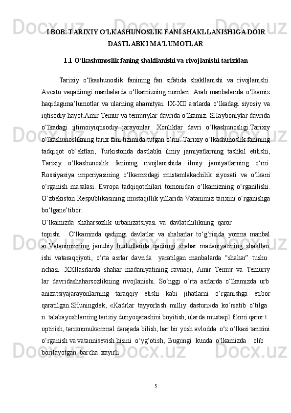I BOB. TARIXIY O'LKASHUNOSLIK FANI SHAKLLANISHIGA DOIR
DASTLABKI MA'LUMOTLAR
1.1  O‘lkashunoslik faning shakllanishi va rivojlanishi tarixidan
Tarixiy   o‘lkashunoslik   fanining   fan   sifatida   shakllanishi   va   rivojlanishi.
Avesto  vaqadimgi   manbalarda   o‘lkamizning  nomlari.  Arab   manbalarida   o‘lkamiz
haqidagima’lumotlar   va   ularning   ahamityai.   IX-XII   asrlarda   o‘lkadagi   siyosiy   va
iqtisodiy hayot.Amir Temur va temuriylar davrida o‘lkamiz. SHayboniylar davrida
o‘lkadagi   ijtimoiyiqtisodiy   jarayonlar.   Xonliklar   davri   o‘lkashunosligi.Tarixiy
o‘lkashunoslikning tarix fani tizimida tutgan o‘rni. Tarixiy o‘lkashunoslik fanining
tadqiqot   ob’ektlari,   Turkistonda   dastlabki   ilmiy   jamiyatlarning   tashkil   etilishi,
Tarixiy   o‘lkashunoslik   fanining   rivojlanishida   ilmiy   jamiyatlarning   o‘rni.
Rossiyasiya   imperiyasining   o‘lkamizdagi   mustamlakachilik   siyosati   va   o‘lkani
o‘rganish   masalasi.   Evropa   tadqiqotchilari   tomonidan   o‘lkamizning   o‘rganilishi.
O‘zbekiston Respublikasining mustaqillik yillarida Vatanimiz tarixini o‘rganishga
bo‘lgane’tibor.
O‘lkamizda     shaharsozlik     urbanizatsiyasi     va     davlatchilikning     qaror
topishi.         O‘lkamizda     qadimgi     davlatlar     va     shaharlar     to‘g‘risida     yozma     manbal
ar,Vatanimizning     janubiy     hududlarida     qadimgi     shahar     madaniyatining     shakllan
ishi     vataraqqiyoti,     o‘rta     asrlar     davrida         yaratilgan     manbalarda     “shahar”     tushu
nchasi.     XXIIasrlarda     shahar     madaniyatining     ravnaqi,     Amir     Temur     va     Temuriy
lar     davridashaharsozlikning     rivojlanishi.     So‘nggi     o‘rta     asrlarda     o‘lkamizda     urb
anizatsiyajarayonlarning   taraqqiy   etishi   kabi   jihatlarni   o‘rganishga   etibor
qaratilgan.SHuningdek,     «Kadrlar     tayyorlash     milliy     dasturi»da     ko‘rsatib     o‘tilga
n     talabayoshlarning   tarixiy   dunyoqarashini   boyitish,   ularda   mustaqil   fikrni   qaror   t
optirish,   tarixnimukammal   darajada   bilish,   har   bir   yosh   avlodda     o‘z   o‘lkasi   tarixini  
o‘rganish   va   vatannisevish   hisini     o‘yg‘otish,     Bugungi     kunda     o‘lkamizda         olib    
borilayotgan     barcha     xayirli
5