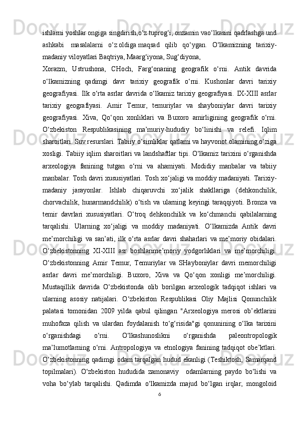 ishlarni   yoshlar   ongiga   singdirish,o‘z   tuprog‘i,   onzamin   vao‘lkasini   qadrlashga   und
ashkabi     masalalarni   o‘z   oldiga   maqsad   qilib   qo‘ygan.   O‘lkamizning   tarixiy-
madaniy viloyatlari Baqtriya, Maarg‘iyona, Sug‘diyona,
Xorazm,   Ustrushona,   CHoch,   Farg‘onaning   geografik   o‘rni.   Antik   davrida
o‘lkamizning   qadimgi   davr   tarixiy   geografik   o‘rni.   Kushonlar   davri   tarixiy
geografiyasi.   Ilk   o‘rta   asrlar   davrida   o‘lkamiz   tarixiy   geografiyasi.   IX-XIII   asrlar
tarixiy   geografiyasi.   Amir   Temur,   temuriylar   va   shayboniylar   davri   tarixiy
geografiyasi.   Xiva,   Qo‘qon   xonliklari   va   Buxoro   amirligining   geografik   o‘rni.
O‘zbekiston   Respublikasining   ma’muriy-hududiy   bo‘linishi   va   relefi.   Iqlim
sharoitlari. Suv resurslari. Tabiiy o‘simliklar qatlami va hayvonot olamining o‘ziga
xosligi. Tabiiy iqlim sharoitlari va landshaftlar tipi. O‘lkamiz tarixini o‘rganishda
arxeologiya   fanining   tutgan   o‘rni   va   ahamiyati.   Modidiy   manbalar   va   tabiiy
manbalar. Tosh davri xususiyatlari. Tosh xo‘jaligi va moddiy madaniyati. Tarixiy-
madaniy   jarayonlar.   Ishlab   chiqaruvchi   xo‘jalik   shakllariga   (dehkonchilik,
chorvachilik,   hunarmandchilik)   o‘tish   va   ularning   keyingi   taraqqiyoti.   Bronza   va
temir   davrlari   xususiyatlari.   O‘troq   dehkonchilik   va   ko‘chmanchi   qabilalarning
tarqalishi.   Ularning   xo‘jaligi   va   moddiy   madaniyati.   O‘lkamizda   Antik   davri
me’morchiligi   va   san’ati,   ilk   o‘rta   asrlar   davri   shaharlari   va   me’moriy   obidalari.
O‘zbekistonning   XI-XIII   asr   boshlarime’moriy   yodgorliklari   va   me’morchiligi.
O‘zbekistonning   Amir   Temur,   Temuriylar   va   SHayboniylar   davri   memorchiligi
asrlar   davri   me’morchiligi.   Buxoro,   Xiva   va   Qo‘qon   xonligi   me’morchiligi.
Mustaqillik   davrida   O‘zbekistonda   olib   borilgan   arxeologik   tadqiqot   ishlari   va
ularning   asosiy   natijalari.   O‘zbekiston   Respublikasi   Oliy   Majlisi   Qonunchilik
palatasi   tomonidan   2009   yilda   qabul   qilingan   "Arxeologiya   merosi   ob’ektlarini
muhofaza   qilish   va   ulardan   foydalanish   to‘g‘risida"gi   qonunining   o‘lka   tarixini
o‘rganishdagi   o‘rni.   O‘lkashunoslikni   o‘rganishda   paleontropologik
ma’lumotlarning   o‘rni.   Antropologiya   va   etnologiya   fanining   tadqiqot   obe’ktlari.
O‘zbekistonning qadimgi odam tarqalgan hudud ekanligi (Teshiktosh, Samarqand
topilmalari).   O‘zbekiston   hududida   zamonaviy     odamlarning   paydo   bo‘lishi   va
voha   bo‘ylab   tarqalishi.   Qadimda   o‘lkamizda   majud   bo‘lgan   irqlar,   mongoloid
6 