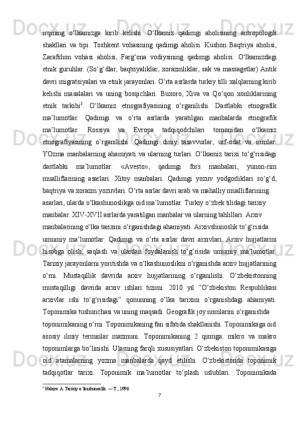 irqining   o‘lkamizga   kirib   kelishi.   O‘lkamiz   qadimgi   aholisining   antropologik
shakllari   va   tipi.   Toshkent   vohasining   qadimgi   aholisi.   Kushon   Baqtriya   aholisi,
Zarafshon   vohasi   aholisi,   Farg‘ona   vodiysining   qadimgi   aholisi.   O‘lkamizdagi
etnik guruhlar. (So‘g‘dlar, baqtriyaliklar, xorazmliklar, sak  va massagetlar)  Antik
davri migratsiyalari va etnik jarayonlari. O‘rta asrlarda turkiy tilli xalqlarning kirib
kelishi   masalalari   va   uning   bosqichlari.   Buxoro,   Xiva   va   Qo‘qon   xonliklarining
etnik   tarkibi 2
.   O‘lkamiz   etnografiyasining   o‘rganilishi.   Dastlabki   etnografik
ma’lumotlar.   Qadimgi   va   o‘rta   asrlarda   yaratilgan   manbalarda   etnografik
ma’lumotlar.   Rossiya   va   Evropa   tadqiqodchilari   tomonidan   o‘lkamiz
etnografiyasining   o‘rganilishi.   Qadimgi   diniy   tasavvurlar,   urf-odat   va   irimlar.
YOzma   manbalarning   ahamiyati   va   ularning   turlari.   O‘lkamiz   tarixi   to‘g‘risidagi
dastlabki   ma’lumotlar:   «Avesto»,   qadimgi   fors   manbalari,   yunon-rim
mualliflarining   asarlari.   Xitoy   manbalari.   Qadimgi   yozuv   yodgorliklari   so‘g‘d,
baqtriya va xorazm yozuvlari. O‘rta asrlar davri arab va mahalliy mualliflarining
asarlari, ularda o‘lkashunoslikga oid ma’lumotlar. Turkiy o‘zbek tilidagi tarixiy
manbalar. XIV-XVII asrlarda yaratilgan manbalar va ularning tahlillari. Arxiv
manbalarining o‘lka tarixini o‘rganishdagi ahamiyati. Arxivshunoslik to‘g‘risida
umumiy   ma’lumotlar.   Qadimgi   va   o‘rta   asrlar   davri   arxivlari.   Arxiv   hujjatlarini
hisobga   olish,   saqlash   va   ulardan   foydalanish   to‘g‘risida   umumiy   ma’lumotlar.
Tarixiy jarayonlarni yoritishda va o‘lkashunoslikni o‘rganishda arxiv hujjatlarining
o‘rni.   Mustaqillik   davrida   arxiv   hujjatlarining   o‘rganilishi.   O‘zbekistonning
mustaqilligi   davrida   arxiv   ishlari   tizimi.   2010   yil   “O‘zbekiston   Respublikasi
arxivlar   ishi   to‘g‘risidagi”   qonunning   o‘lka   tarixini   o‘rganishdagi   ahamiyati.
Toponimika tushunchasi va uning maqsadi. Geografik joy nomlarini o‘rganishda
toponimikaning o‘rni. Toponimikaning fan sifatida shakllanishi. Toponimikaga oid
asosiy   ilmiy   terminlar   mazmuni.   Toponimikaning   2   qismga:   mikro   va   makro
toponimlarga bo‘linishi. Ularning farqli xususiyatlari. O‘zbekiston toponimikasiga
oid   atamalarning   yozma   manbalarda   qayd   etilishi.   O‘zbekistonda   toponimik
tadqiqotlar   tarixi.   Toponimik   ma’lumotlar   to‘plash   uslublari.   Toponimikada
2
  Nabiev A. Tarixiy o`lkashunoslik. — T., 1996
7 