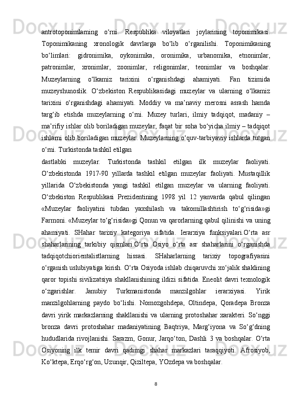 antrotoponimlarning   o‘rni.   Respublika   viloyatlari   joylarining   toponimikasi.
Toponimikaning   xronologik   davrlarga   bo‘lib   o‘rganilishi.   Toponimikaning
bo‘limlari:   gidronimika,   oykonimika,   oronimika,   urbanomika,   etnonimlar,
patronimlar,   xronimlar,   zoonimlar,   religonimlar,   teonimlar   va   boshqalar.
Muzeylarning   o‘lkamiz   tarixini   o‘rganishdagi   ahamiyati.   Fan   tizimida
muzeyshunoslik.   O‘zbekiston   Respublikasidagi   muzeylar   va   ularning   o‘lkamiz
tarixini   o‘rganishdagi   ahamiyati.   Moddiy   va   ma’naviy   merosni   asrash   hamda
targ‘ib   etishda   muzeylarning   o‘rni.   Muzey   turlari,   ilmiy   tadqiqot,   madaniy   –
ma’rifiy ishlar olib boriladigan muzeylar, faqat bir soha bo‘yicha ilmiy – tadqiqot
ishlarni olib boriladigan muzeylar. Muzeylarning o‘quv-tarbiyaviy ishlarda tutgan
o‘rni. Turkistonda tashkil etilgan
dastlabki   muzeylar.   Turkistonda   tashkil   etilgan   ilk   muzeylar   faoliyati.
O‘zbekistonda   1917-90   yillarda   tashkil   etilgan   muzeylar   faoliyati.   Mustaqillik
yillarida   O‘zbekistonda   yangi   tashkil   etilgan   muzeylar   va   ularning   faoliyati.
O‘zbekiston   Respublikasi   Prezidentining   1998   yil   12   yanvarda   qabul   qilingan
«Muzeylar   faoliyatini   tubdan   yaxshilash   va   takomillashtirish   to‘g‘risida»gi
Farmoni. «Muzeylar to‘g‘risida»gi Qonun va qarorlarning qabul qilinishi va uning
ahamiyati.   SHahar   tarixiy   kategoriya   sifatida.   Ierarxiya   funksiyalari.O‘rta   asr
shaharlarining   tarkibiy   qismlari.O‘rta   Osiyo   o‘rta   asr   shaharlarini   o‘rganishda
tadqiqotchiorientalistlarning   hissasi.   SHaharlarning   tarixiy   topografiyasini
o‘rganish uslubiyatiga kirish. O‘rta Osiyoda ishlab chiqaruvchi xo‘jalik shaklining
qaror  topishi  sivilizatsiya  shakllanishining ildizi  sifatida. Eneolit davri texnologik
o‘zgarishlar.   Janubiy   Turkmanistonda   manzilgohlar   ierarxiyasi.   Yirik
manzilgohlarning   paydo   bo‘lishi.   Nomozgohdepa,   Oltindepa,   Qoradepa   Bronza
davri   yirik   markazlarning   shakllanishi   va   ularning   protoshahar   xarakteri.   So‘nggi
bronza   davri   protoshahar   madaniyatining   Baqtriya,   Marg‘iyona   va   So‘g‘dning
hududlarida   rivojlanishi.   Sarazm,   Gonur,   Jarqo‘ton,   Dashli   3   va   boshqalar.   O‘rta
Osiyoning   ilk   temir   davri   qadimgi   shahar   markazlari   taraqqiyoti.   Afrosiyob,
Ko‘ktepa, Erqo‘rg‘on, Uzunqir, Qiziltepa, YOzdepa va boshqalar.
8 