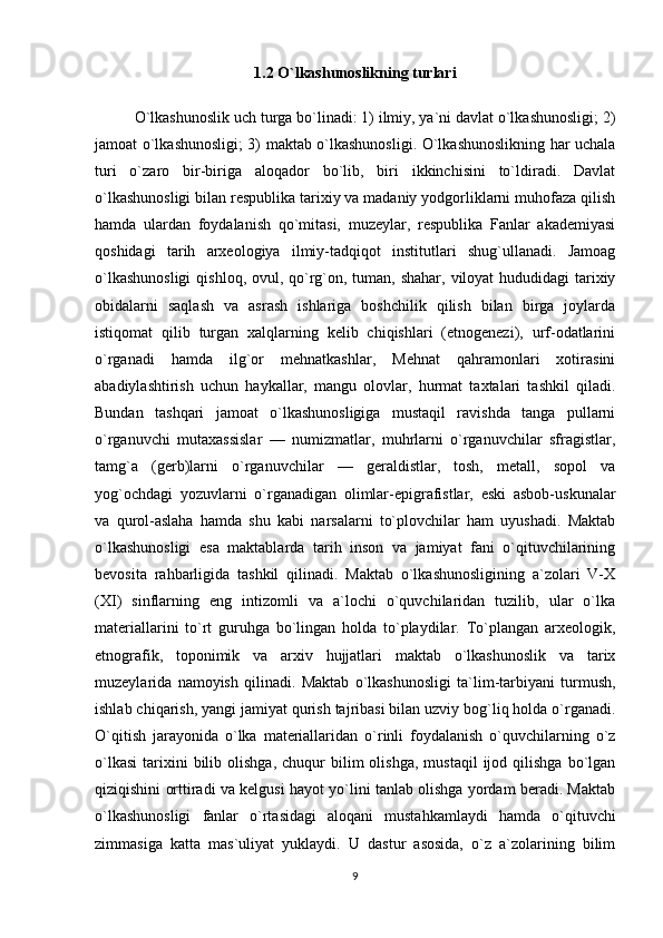 1.2 O`lkashunoslikning turlari
O`lkashunoslik uch turga bo`linadi: 1) ilmiy, ya`ni davlat o`lkashunosligi; 2)
jamoat o`lkashunosligi; 3) maktab o`lkashunosligi. O`lkashunoslikning har uchala
turi   o`zaro   bir-biriga   aloqador   bo`lib,   biri   ikkinchisini   to`ldiradi.   Davlat
o`lkashunosligi bilan respublika tarixiy va madaniy yodgorliklarni muhofaza qilish
hamda   ulardan   foydalanish   qo`mitasi,   muzeylar,   respublika   Fanlar   akademiyasi
qoshidagi   tarih   arxeologiya   ilmiy-tadqiqot   institutlari   shug`ullanadi.   Jamoag
o`lkashunosligi  qishloq, ovul, qo`rg`on, tuman, shahar, viloyat  hududidagi  tarixiy
obidalarni   saqlash   va   asrash   ishlariga   boshchilik   qilish   bilan   birga   joylarda
istiqomat   qilib   turgan   xalqlarning   kelib   chiqishlari   (etnogenezi),   urf-odatlarini
o`rganadi   hamda   ilg`or   mehnatkashlar,   Mehnat   qahramonlari   xotirasini
abadiylashtirish   uchun   haykallar,   mangu   olovlar,   hurmat   taxtalari   tashkil   qiladi.
Bundan   tashqari   jamoat   o`lkashunosligiga   mustaqil   ravishda   tanga   pullarni
o`rganuvchi   mutaxassislar   —   numizmatlar,   muhrlarni   o`rganuvchilar   sfragistlar,
tamg`a   (gerb)larni   o`rganuvchilar   —   geraldistlar,   tosh,   metall,   sopol   va
yog`ochdagi   yozuvlarni   o`rganadigan   olimlar-epigrafistlar,   eski   asbob-uskunalar
va   qurol-aslaha   hamda   shu   kabi   narsalarni   to`plovchilar   ham   uyushadi.   Maktab
o`lkashunosligi   esa   maktablarda   tarih   inson   va   jamiyat   fani   o`qituvchilarining
bevosita   rahbarligida   tashkil   qilinadi.   Maktab   o`lkashunosligining   a`zolari   V-X
(XI)   sinflarning   eng   intizomli   va   a`lochi   o`quvchilaridan   tuzilib,   ular   o`lka
materiallarini   to`rt   guruhga   bo`lingan   holda   to`playdilar.   To`plangan   arxeologik,
etnografik,   toponimik   va   arxiv   hujjatlari   maktab   o`lkashunoslik   va   tarix
muzeylarida   namoyish   qilinadi.   Maktab   o`lkashunosligi   ta`lim-tarbiyani   turmush,
ishlab chiqarish, yangi jamiyat qurish tajribasi bilan uzviy bog`liq holda o`rganadi.
O`qitish   jarayonida   o`lka   materiallaridan   o`rinli   foydalanish   o`quvchilarning   o`z
o`lkasi   tarixini  bilib  olishga,   chuqur  bilim   olishga,  mustaqil   ijod  qilishga  bo`lgan
qiziqishini orttiradi va kelgusi hayot yo`lini tanlab olishga yordam beradi. Maktab
o`lkashunosligi   fanlar   o`rtasidagi   aloqani   mustahkamlaydi   hamda   o`qituvchi
zimmasiga   katta   mas`uliyat   yuklaydi.   U   dastur   asosida,   o`z   a`zolarining   bilim
9 