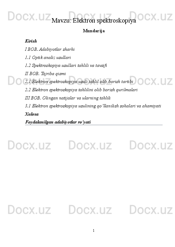 Mavzu:  Elektron spektroskopiya
Mundarija
Kirish
I BOB. Adabiyotlar sharhi
1.1 Optik analiz usullari
1.2 Spektroskopiya usullari tahlili va tavsifi
II BOB. Tajriba qismi
2.1 Elektron spektroskopiya usuli tahlil olib borish tartibi
2.2 Elektron spektroskopiya tahlilini olib borish qurilmalari
III BOB. Olingan natijalar va ularning tahlili
3.1 Elektron spektroskopiya usulining qo’llanilish sohalari va ahamiyati
Xulosa 
Foydalanilgan adabiyotlar ro’yati
1 