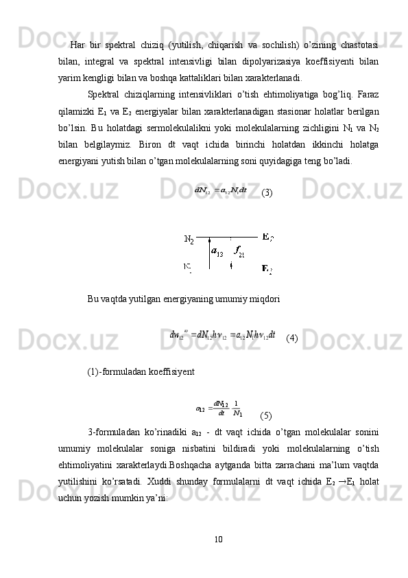 Har   bir   spektral   chiziq   (yutilish,   chiqarish   va   sochilish)   о’zining   chastotasi
bilan,   integral   va   spektral   intensivligi   bilan   dipolyarizasiya   koeffisiyenti   bilan
yarim kengligi bilan va boshqa kattaliklari bilan xarakterlanadi.
Spektral   chiziqlarning   intensivliklari   о ’tish   ehtimoliyatiga   bog’liq.   Faraz
qilamizki   E
1   va   E
2   energiyalar   bilan   xarakterlanadigan   stasionar   holatlar   berilgan
b о ’lsin.   Bu   holatdagi   sermolekulalikni   yoki   molekulalarning   zichligini   N
1   va   N
2
bilan   belgilaymiz.   Biron   d t   vaqt   ichida   birinchi   holatdan   ikkinchi   holatga
energiyani yutish bilan  о ’tgan molekulalarning soni quyidagiga teng b о ’ladi. 
  dt	N	a	dN	1	12	12	
      ( 3 )
Bu vaqtda yutilgan energiyaning umumiy miqdori	
dt	h	N	a	h	dN	dw	ю	
12	1	12	12	12	12				
      ( 4 )
(1)-formuladan koeffisiyent	
1	
1 2	1 2	1
N	dt
dN	a		
       ( 5 )
3-formuladan   kо’rinadiki   a
12   -   dt   vaqt   ichida   о’tgan   molekulalar   sonini
umumiy   molekulalar   soniga   nisbatini   bildiradi   yoki   molekulalarning   о’tish
ehtimoliyatini   x arakterlaydi .B oshqacha   aytganda   bitta   zarrachani   ma’lum   vaqtda
yutilishini   kо’rsatadi.   Xuddi   shunday   formulalarni   dt   vaqt   ichida   E
2    E
1   holat
uchun yozish mumkin ya’ni:
10