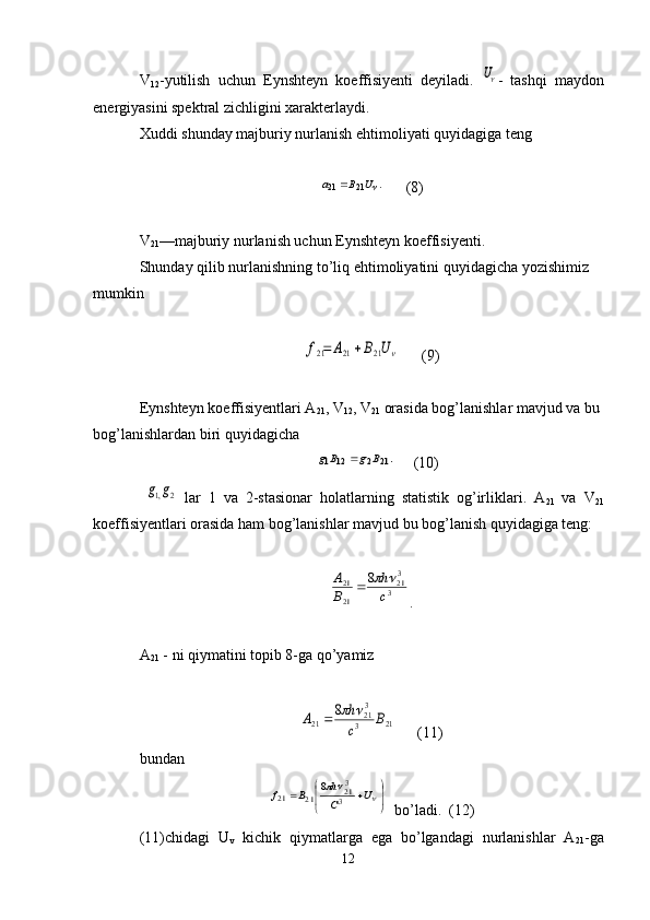 V
12 -yutilish   uchun   Eynshteyn   koeffisiyenti   deyiladi.  U -   tashqi   maydon
energiyasini spektral zichligini xarakterlaydi.
Xuddi shunday majburiy nurlanish ehtimoliyati quyidagiga teng	
.	21	21	U	B	a	
      (8)
V
21 —majburiy nurlanish uchun  Eynshteyn  koeffisiyenti.
Shunday qilib nurlanishning t о ’liq ehtimoliyatini quyidagicha yozishimiz 
mumkin	
U	B	A	f	21	21	21		
        (9)
Eynshteyn  koeffisiyentlari A
21 , V
12 , V
21  orasida bog’lanishlar mavjud va bu 
bog’lanishlardan biri  quy i d agicha
 	
.21	2	12	1	B	g	B	g	      (10)
 	
2	,1g	g   lar   1   va   2-stasionar   holatlarning   statistik   og’irliklari .   A
21   va   V
21
koeffisiyentlari orasida ham bog’lanishlar mavjud  bu bog’lanish quy i dagiga teng:	
3
321	
21
21	8	
c
h	
B
A			
.
A
21  - ni qiymatini topib 8-ga q о ’yamiz	
21	3
321	21	
8	B	
c
h	А			
      (11)
bundan  	


	


						U	С
h	B	f	3
32 1	2 1	2 1	8
  bо’ladi.  (12)
(11)chidagi   U
v   kichik   qiymatlarga   ega   bо’lgandagi   nurlanishlar   A
21 -ga
12 