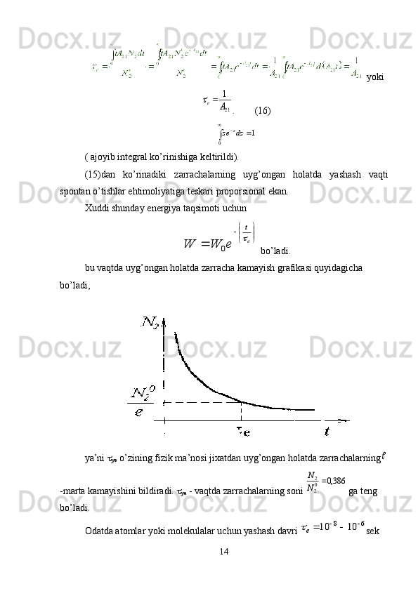     yoki21
1
А	е	
.          ( 16 )	
1	
0	
	
	dz	ze	z
(   a joyib integral kо’rinishiga keltirildi).
(15) dan   k о’ rinadiki   zarrachalarning   uyg ’ ongan   holatda   yashash   vaqti
spontan  о’ tishlar   ehtimoliyatiga   teskari   proporsional   ekan . 
Xuddi shunday  energiya taqsimoti uchun	


	


	
	e
t	
e	W	W		
0
 bо’ladi.
bu vaqtda uyg’ongan holatda zarracha kamayish grafikasi quyidagicha 
bо’ladi,
ya’ni  
ye  о’zining fizik ma’nosi jixatdan uyg’ongan holatda zarrachalarning	

-marta kamayishini bildiradi.  
ye  - vaqtda zarrachalarning soni 	
386,0	02
2	N
N  ga teng 
bо’ladi.
Odatda atomlar yoki molekulalar uchun yashash davri 	
6	8	10	10				e sek 
14 