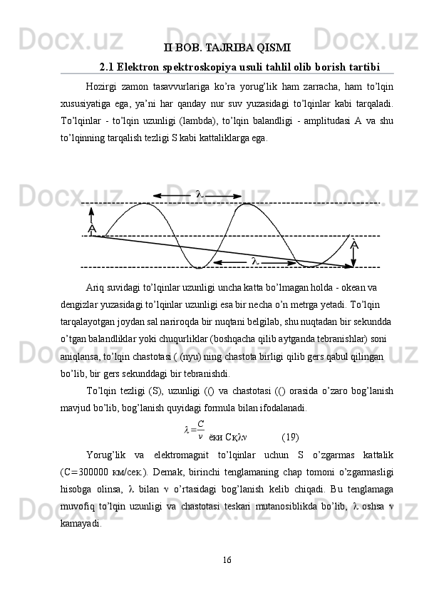 II BOB. TAJRIBA QISMI
2.1 Elektron spektroskopiya usuli tahlil olib borish tartibi
Hozirgi   zamon   tasavvurlariga   ko’ra   yorug’lik   ham   zarracha,   ham   to’lqin
xususiyatiga   ega,   ya’ni   har   qanday   nur   suv   yuzasidagi   to’lqinlar   kabi   tarqaladi.
To’lqinlar   -   to’lqin   uzunligi   (lambda),   to’lqin   balandligi   -   amplitudasi   A   va   shu
to’lqinning tarqalish tezligi S kabi kattaliklarga ega.
Ariq suvidagi to’lqinlar uzunligi uncha katta bo’lmagan holda - okean va 
dengizlar yuzasidagi to’lqinlar uzunligi esa bir necha o’n metrga yetadi. To’lqin 
tarqalayotgan joydan sal nariroqda bir nuqtani belgilab, shu nuqtadan bir sekundda 
o’tgan balandliklar yoki chuqurliklar (boshqacha qilib aytganda tebranishlar) soni 
aniqlansa, to’lqin chastotasi ( (nyu) ning chastota birligi qilib gers qabul qilingan 
bo’lib, bir gers sekunddagi bir tebranishdi.
To’lqin   tezligi   (S),   uzunligi   (()   va   chastotasi   (()   orasida   o’zaro   bog’lanish
mavjud bo’lib, bog’lanish quyidagi formula bilan ifodalanadi.v
С		
 ёки Сқ  (19)
Yorug’lik   va   elektromagnit   to’lqinlar   uchun   S   o’zgarmas   kattalik
(С  300000   км  сек.).   Demak,   birinchi   tenglamaning   chap   tomoni   o’zgarmasligi
hisobga   olinsa,      bilan      o’rtasidagi   bog’lanish   kelib   chiqadi.   Bu   tenglamaga
muvofiq   to’lqin   uzunligi   va   chastotasi   teskari   mutanosiblikda   bo’lib,      oshsa   
kamayadi.
16	
À	
À	
	
 