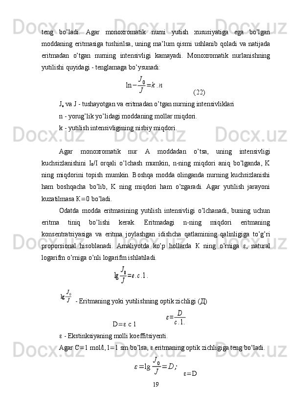 teng   bo’ladi.   Agar   monoxromatik   nurni   yutish   xususiyatiga   ega   bo’lgan
moddaning  eritmasiga  tushirilsa,  uning  ma’lum   qismi  ushlanib   qoladi   va  natijada
eritmadan   o’tgan   nurning   intensivligi   kamayadi.   Monoxromatik   nurlanishning
yutilishi quyidagi - tenglamaga bo’ysunadi:ln	−	
J0
J	
=	k.n
(22)
J
o  va J - tushayotgan va eritmadan o’tgan nurning intensivliklari 
n - yorug’lik yo’lidagi moddaning mollar miqdori. 
k - yutilish intensivligining nisbiy miqdori.
Agar   monoxromatik   nur   A   moddadan   o’tsa,   uning   intensivligi
kuchsizlanishini   I
0  I   orqali   o’lchash   mumkin,   n-ning   miqdori   aniq   bo’lganda,   K
ning   miqdorini   topish   mumkin.   Boshqa   modda   olinganda   nurning   kuchsizlanishi
ham   boshqacha   bo’lib,   K   ning   miqdori   ham   o’zgaradi.   Agar   yutilish   jarayoni
kuzatilmasa  К  0 bo’ladi.
Odatda   modda   eritmasining   yutilish   intensivligi   o’lchanadi,   buning   uchun
eritma   tiniq   bo’lishi   kerak.   Eritmadagi   n-ning   miqdori   eritmaning
konsentratsiyasiga   va   eritma   joylashgan   idishcha   qatlamining   qalinligiga   to’g’ri
proporsional   hisoblanadi.   Amaliyotda   ko’p   hollarda   К   ning   o’rniga    ,   natural
logarifm o’rniga o’nli logarifm ishlatiladi.	
lg	
J0
J	
=e.c.1.	
lg	J0
J
 - Eritmaning yoki yutilishning optik zichligi ( Д )
D   c 1	
ε=	D
c.1.
  - Ekstinksiyaning molli koeffitsiyenti.
Agar  С  1 mol  l, l  1 sm bo’lsa,    eritmaning optik zichligiga teng bo’ladi.	
ε=	lg	
J0
J	
=	D	;
    D
19 