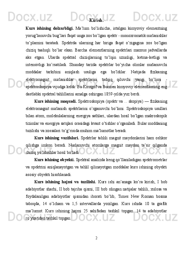 Kirish.
Kurs   ishining   dolzarbligi.   Ma’lum   bo’lishicha,   istalgan   kimyoviy   elementning
yorug’lanuvchi bug’lari faqat unga xos bo’lgan spektr - monoxromatik nurlanishlar
to’plamini   taratadi.   Spektrda   ularning   har   biriga   faqat   o’zigagina   xos   bo’lgan
chiziq   taaluqli   bo’lar   ekan.   Barcha   elementlarning   spektrlari   maxsus   jadvallarda
aks   etgan.   Ularda   spektral   chiziqlarning   to’lqin   uzunligi,   ketma-ketligi   va
intensivligi   ko’rsatiladi.   Shunday   tarzda   spektrlar   bo’yicha   olimlar   nurlanuvchi
moddalar   tarkibini   aniqlash   usuliga   ega   bo’ldilar.   Natijada   fizikaning
elektromagnit   nurlanishlar   spektrlarini   tadqiq   qiluvchi   yangi   bo’limi   -
spektroskopiya vijudga keldi. Bu Kirxgof va Bunzen kimyoviy elementlarning eng
dastlabki spektral tahlillarini amalga oshirgan 1859-yilda yuz berdi.
Kurs ishining maqsadi.   Spektroskopiya   (spektr va ... skopiya) — fizikaning
elektromagnit   nurlanish   spektrlarini   o’rganuvchi   bo’limi.   Spektroskopiya   usullari
bilan atom, molekulalarning energiya sathlari, ulardan hosil  bo’lgan makroskopik
tizimlar va energiya satqlari orasidagi kvant o’tishlar o’rganiladi. Bular moddaning
tuzilishi va xossalari to’g’risida muhim ma lumotlar beradi.ʼ
Kurs   ishining   vazifalari.   Spektrlar   tahlili   magnit   maydonlarini   ham   oshkor
qilishga   imkon   beradi.   Nurlanuvchi   atomlarga   magnit   maydon   ta’sir   qilganda
chiziq yo’ldoshlar hosil bo’ladi.
Kurs ishining obyekti.  Spektral analizda keng qo’llaniladigan spektrometrlar
va spektrini  aniqlanayotgan va tahlil  qilinayotgan moddalar  kurs ishining obyekti
asosiy obyekti hisoblanadi.
Kurs   ishining   hajmi   va   tuzilishi.   Kurs   ishi   an’anaga   ko’ra   kirish,   I   bob
adabiyotlar sharhi, II bob tajriba qismi, III bob olingan natijalar  tahlili, xulosa va
foydalanilgan   adabiyotlar   qismidan   iborati   bo’lib,   Times   New   Roman   bosma
taboqda,   14   o’lcham   va   1,5   intervallarda   yozilgan.   Kurs   ishida   10   ta   grafik
ma’lumot.   Kurs   ishining   hajmi   25   sahifadan   tashkil   topgan.   14   ta   adabiyotlar
ro’yxatidan tashkil topgan.
2 