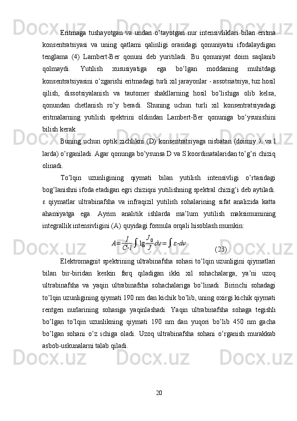 Eritmaga   tushayotgan   va   undan   o’tayotgan   nur   intensivliklari   bilan   eritma
konsentratsiyasi   va   uning   qatlami   qalinligi   orasidagi   qonuniyatni   ifodalaydigan
tenglama   (4)   Lambert-Ber   qonuni   deb   yuritiladi.   Bu   qonuniyat   doim   saqlanib
qolmaydi.   Yutilish   xususiyatiga   ega   bo’lgan   moddaning   muhitdagi
konsentratsiyasini o’zgarishi eritmadagi turli xil jarayonlar - assotsiatsiya, tuz hosil
qilish,   dissotsiyalanish   va   tautomer   shakllarning   hosil   bo’lishiga   olib   kelsa,
qonundan   chetlanish   ro’y   beradi.   Shuning   uchun   turli   xil   konsentratsiyadagi
eritmalarning   yutilish   spektrini   oldindan   Lambert-Ber   qonuniga   bo’ysunishini
bilish kerak.
Buning uchun optik zichlikni  (D)  konsentratsiyaga  nisbatan  (doimiy      va l
larda) o’rganiladi. Agar qonunga bo’ysunsa D va S koordinatalaridan to’g’ri chiziq
olinadi.
To’lqin   uzunligining   qiymati   bilan   yutilish   intensivligi   o’rtasidagi
bog’lanishni ifoda etadigan egri chiziqni yutilishning spektral chizig’i deb aytiladi.
   qiymatlar   ultrabinafsha   va   infraqizil   yutilish   sohalarining   sifat   analizida   katta
ahamiyatga   ega.   Ayrim   analitik   ishlarda   ma’lum   yutilish   maksimumining
integrallik intensivligini ( А ) quyidagi formula orqali hisoblash mumkin:A=	I
C⋅l	lg	
J0
J	dv	=		ε⋅dv
(23)
Elektromagnit spektrining ultrabinafsha sohasi  to’lqin uzunligini qiymatlari
bilan   bir-biridan   keskin   farq   qiladigan   ikki   xil   sohachalarga,   ya’ni   uzoq
ultrabinafsha   va   yaqin   ultrabinafsha   sohachalariga   bo’linadi.   Birinchi   sohadagi
to’lqin uzunligining qiymati 190 nm dan kichik bo’lib, uning oxirgi kichik qiymati
rentgen   nurlarining   sohasiga   yaqinlashadi.   Yaqin   ultra binafsha   sohaga   tegishli
bo’lgan   to’lqin   uzunlikning   qiymati   190   nm   dan   yuqori   bo’lib   450   nm   gacha
bo’lgan   sohani   o’z   ichiga   oladi.   Uzoq   ultrabinafsha   sohani   o’rganish   murakkab
asbob-uskunalarni talab qiladi.
20 