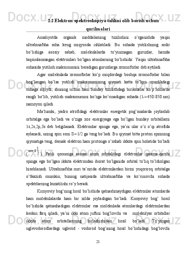 2.2  Elektron spektroskopiya talilini olib borish uchun
qurilmalari
Amaliyotda   organik   moddalarning   tuzilishini   o’rganishda   yaqin
ultrabinafsha   soha   keng   miqyosda   ishlatiladi.   Bu   sohada   yutilishning   sodir
bo’lishiga   asosiy   sabab,   molekulalarda   to’yinmagan   guruxlar,   hamda
taqsimlanmagan   elektronlari   bo’lgan   atomlarning   bo’lishidir.   Yaqin   ultrabinafsha
sohasida yutilish maksimumini beradigan guruxlarga xromoforlar deb aytiladi.
Agar   molekulada   xromoforlar   ko’p   miqdordagi   boshqa   xromoforlar   bilan
bog’langan   bo’lsa   yutilish   maksimumining   qiymati   katta   to’lqin   uzunlikdagi
sohaga   siljiydi,   shuning   uchun   ham   bunday   tuzilishdagi   birikmalar   ko’p   hollarda
rangli bo’lib, yutilish maksimumini  ko’zga ko’rinadigan sohada (  450-850 nm)
namoyon qiladi.
Ma’lumki,   yadro   atrofidagi   elektronlar   energetik   pog’onalarda   joylashib
orbitalga   ega   bo’ladi   va   o’ziga   xos   energiyaga   ega   bo’lgan   bunday   orbitallarni
1s,2s,2 р ,3s   deb   belgilanadi.   Elektronlar   spinga   ega,   ya’ni   ular   o’z   o’qi   atrofida
aylanadi, uning spin soni S  1  2 ga teng bo’ladi. Bu qiymat bitta proton spinining
qiymatiga teng, demak elektron ham protonga o’xshab ikkita spin holatida bo’ladi
(m=∓	1
2 ).   Pauli   qonuniga   asosan   atom   orbitalidagi   elektronlar   qarama-qarshi
spinga   ega   bo’lgan   ikkita   elektrondan   iborat   bo’lganida   orbital   to’liq   to’ldirilgan
hisoblanadi.   Ultrabinafsha   nuri   ta’sirida   elektronlardan   birini   yuqoriroq   orbitalga
o’tkazish   mumkin,   buning   natijasida   ultrabinafsha   va   ko’rinuvchi   sohada
spektrlarning kuzatilishi ro’y beradi.
Kimyoviy bog’ning hosil bo’lishida qatnashmaydigan elektronlar atomlarda
ham   molekulalarda   ham   bir   xilda   joylashgan   bo’ladi.   Kimyoviy   bog’   hosil
bo’lishida   qatnashadigan   elektronlar   esa   molekulada   atomlardagi   elektronlardan
keskin   farq   qiladi,   ya’ni   ikki   atom   juftini   bog’lovchi   va       molekulyar   orbitallar
ikkita   atom   orbitallarining   birlashishidan   hosil   bo’ladi.   To’yingan
uglevodorodlardagi   uglerod   -   vodorod   bog’ining   hosil   bo’lishidagi   bog’lovchi
21 