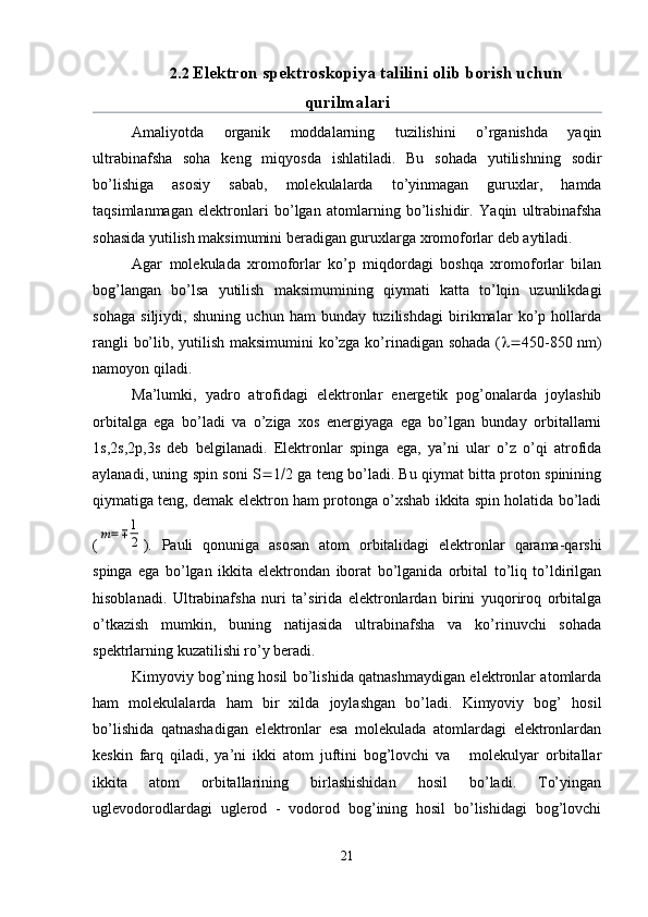 2.2  Elektron spektroskopiya talilini olib borish uchun
qurilmalari
Amaliyotda   organik   moddalarning   tuzilishini   o’rganishda   yaqin
ultrabinafsha   soha   keng   miqyosda   ishlatiladi.   Bu   sohada   yutilishning   sodir
bo’lishiga   asosiy   sabab,   molekulalarda   to’yinmagan   guruxlar,   hamda
taqsimlanmagan   elektronlari   bo’lgan   atomlarning   bo’lishidir.   Yaqin   ultrabinafsha
sohasida yutilish maksimumini beradigan guruxlarga xromoforlar deb aytiladi.
Agar   molekulada   xromoforlar   ko’p   miqdordagi   boshqa   xromoforlar   bilan
bog’langan   bo’lsa   yutilish   maksimumining   qiymati   katta   to’lqin   uzunlikdagi
sohaga   siljiydi,   shuning   uchun   ham   bunday   tuzilishdagi   birikmalar   ko’p   hollarda
rangli bo’lib, yutilish maksimumini  ko’zga ko’rinadigan sohada (  450-850 nm)
namoyon qiladi.
Ma’lumki,   yadro   atrofidagi   elektronlar   energetik   pog’onalarda   joylashib
orbitalga   ega   bo’ladi   va   o’ziga   xos   energiyaga   ega   bo’lgan   bunday   orbitallarni
1s,2s,2 р ,3s   deb   belgilanadi.   Elektronlar   spinga   ega,   ya’ni   ular   o’z   o’qi   atrofida
aylanadi, uning spin soni S  1  2 ga teng bo’ladi. Bu qiymat bitta proton spinining
qiymatiga teng, demak elektron ham protonga o’xshab ikkita spin holatida bo’ladi
(m=∓	1
2 ).   Pauli   qonuniga   asosan   atom   orbitalidagi   elektronlar   qarama-qarshi
spinga   ega   bo’lgan   ikkita   elektrondan   iborat   bo’lganida   orbital   to’liq   to’ldirilgan
hisoblanadi.   Ultrabinafsha   nuri   ta’sirida   elektronlardan   birini   yuqoriroq   orbitalga
o’tkazish   mumkin,   buning   natijasida   ultrabinafsha   va   ko’rinuvchi   sohada
spektrlarning kuzatilishi ro’y beradi.
Kimyoviy bog’ning hosil bo’lishida qatnashmaydigan elektronlar atomlarda
ham   molekulalarda   ham   bir   xilda   joylashgan   bo’ladi.   Kimyoviy   bog’   hosil
bo’lishida   qatnashadigan   elektronlar   esa   molekulada   atomlardagi   elektronlardan
keskin   farq   qiladi,   ya’ni   ikki   atom   juftini   bog’lovchi   va       molekulyar   orbitallar
ikkita   atom   orbitallarining   birlashishidan   hosil   bo’ladi.   To’yingan
uglevodorodlardagi   uglerod   -   vodorod   bog’ining   hosil   bo’lishidagi   bog’lovchi
21