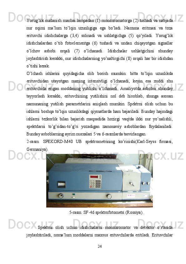 Yorug ’ lik   nurlanish   manbai   lampadan  (1)   monoxromatorga  (2)   tushadi   va   natijada
nur   oqimi   ma ’ lum   to ’ lqin   uzunligiga   ega   bo ’ ladi .   Namuna   eritmasi   va   toza
erituvchi   idishchalarga   (3,4)   solinadi   va   ushlatgichga   (5)   qo ’ yiladi .   Yorug ’ lik
idishchalardan   o ’ tib   fotoelementga   (6)   tushadi   va   undan   chiqayotgan   signallar
o ’ lchov   asbobi   orqali   (7)   o ’ lchanadi .   Idishchalar   ushlatgichini   shunday
joylashtirish   kerakki ,   nur   idishchalarning   yo ’ naltirgichi   (8)   orqali   har   bir   idishdan
o ’ tishi   kerak .
O ’ lchash   ishlarini   quyidagicha   olib   borish   mumkin :   bitta   to ’ lqin   uzunlikda
erituvchidan   utayotgan   nurning   intensivligi   o ’ lchanadi ,   keyin   esa   xuddi   shu
erituvchida   erigan   moddaning   yutilishi   o ’ lchanadi .   Amaliyotda   asbobni   shunday
tayyorlash   kerakki ,   erituvchining   yutilishini   nol   deb   hisoblab ,   shunga   asosan
namunaning   yutilish   parametrlarini   aniqlash   mumkin .   Spektrni   olish   uchun   bu
ishlarni   boshqa   to ’ lqin   uzunlikdagi   qiymatlarda   ham   bajariladi .   Bunday   hajmdagi
ishlarni   tezkorlik   bilan   bajarish   maqsadida   hozirgi   vaqtda   ikki   nur   yo ’ nalishli ,
spektrlarni   to ’ g ’ ridan - to ’ g ’ ri   yozadigan   zamonaviy   asboblardan   foydalaniladi .
Bunday asboblarning ayrim nusxalari 5 va 6-rasmlarda tasvirlangan.
2-rasm.   SPEKORD-M40   UB   spektrometrining   ko’rinishi(Karl-Seyss   firmasi,
Germaniya).
5-rasm. SF-46 spektrofotometri (Rossiya ).
Spektrni   olish   uchun   idishchalarni   monoxromator   va   detektor   o’rtasida
joylashtiriladi,   noma’lum   moddalarni   maxsus   erituvchilarda   eritiladi.   Erituvchilar
24 