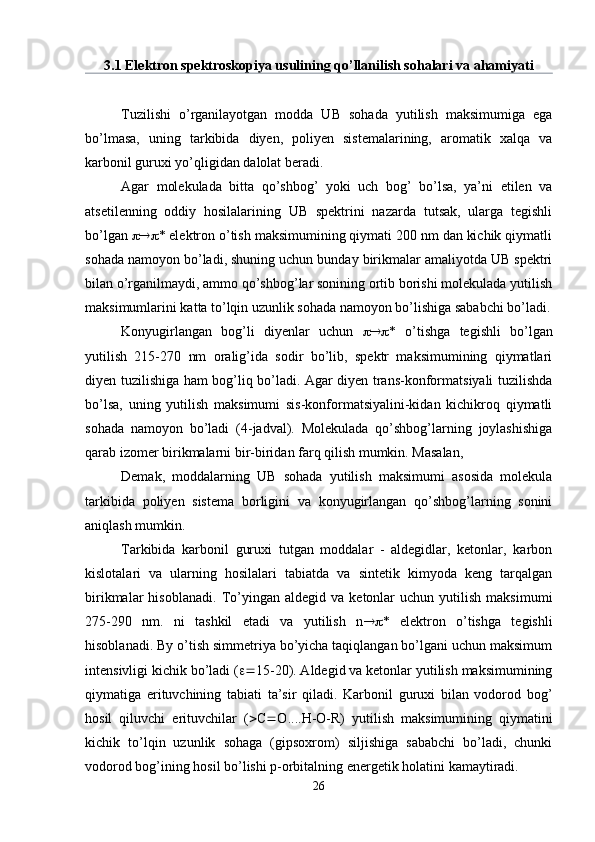 3.1 Elektron spektroskopiya usulining qo’llanilish sohalari va ahamiyati
Tuzilishi   o’rganilayotgan   modda   UB   sohada   yutilish   maksimumiga   ega
bo’lmasa,   uning   tarkibida   diyen,   poliyen   sistemalarining,   aromatik   xalqa   va
karbonil guruxi yo’qligidan dalolat beradi.
Agar   molekulada   bitta   qo’shbog’   yoki   uch   bog’   bo’lsa,   ya’ni   etilen   va
atsetilenning   oddiy   hosilalarining   UB   spektrini   nazarda   tutsak,   ularga   tegishli
bo’lgan   * elektron o’tish maksimumining qiymati 200 nm dan kichik qiymatli
sohada namoyon bo’ladi, shuning uchun bunday birikmalar amaliyotda UB spektri
bilan o’rganilmaydi, ammo qo’shbog’lar sonining ortib borishi molekulada yutilish
maksimumlarini katta to’lqin uzunlik sohada namoyon bo’lishiga sababchi bo’ladi.
Konyugirlangan   bog’li   diyenlar   uchun    *   o’tishga   tegishli   bo’lgan
yutilish   215-270   nm   oralig’ida   sodir   bo’lib,   spektr   maksimumining   qiymatlari
diyen tuzilishiga ham bog’liq bo’ladi. Agar diyen trans-konformatsiyali tuzilishda
bo’lsa,   uning   yutilish   maksimumi   sis-konformatsiyalini-kidan   kichikroq   qiymatli
sohada   namoyon   bo’ladi   (4-jadval).   Molekulada   qo’shbog’larning   joylashishiga
qarab izomer birikmalarni bir-biridan farq qilish mumkin. Masalan,
Demak,   moddalarning   UB   sohada   yutilish   maksimumi   asosida   molekula
tarkibida   poliyen   sistema   borligini   va   konyugirlangan   qo’shbog’larning   sonini
aniqlash mumkin.
Tarkibida   karbonil   guruxi   tutgan   moddalar   -   aldegidlar,   ketonlar,   karbon
kislotalari   va   ularning   hosilalari   tabiatda   va   sintetik   kimyoda   keng   tarqalgan
birikmalar   hisoblanadi.   To’yingan  aldegid   va   ketonlar   uchun  yutilish   maksimumi
275-290   nm.   ni   tashkil   etadi   va   yutilish   n  *   elektron   o’tishga   tegishli
hisoblanadi. By o’tish simmetriya bo’yicha taqiqlangan bo’lgani uchun maksimum
intensivligi kichik bo’ladi (  15-20). Aldegid va ketonlar yutilish maksimumining
qiymatiga   erituvchining   tabiati   ta’sir   qiladi.   Karbonil   guruxi   bilan   vodorod   bog’
hosil   qiluvchi   erituvchilar   (  С  О .... Н - О -R)   yutilish   maksimumining   qiymatini
kichik   to’lqin   uzunlik   sohaga   (gipsoxrom)   siljishiga   sababchi   bo’ladi,   chunki
vodorod bog’ining hosil bo’lishi p-orbitalning energetik holatini kamaytiradi.
26 