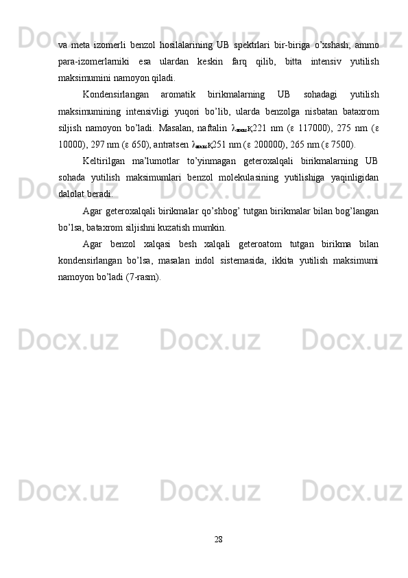 va   meta   izomerli   benzol   hosilalarining   UB   spektrlari   bir - biriga   o ’ xshash ,   ammo
para - izomerlarniki   esa   ulardan   keskin   farq   qilib ,   bitta   intensiv   yutilish
maksimumini   namoyon   qiladi .
Kondensirlangan   aromatik   birikmalarning   UB   sohadagi   yutilish
maksimumining   intensivligi   yuqori   bo ’ lib ,   ularda   benzolga   nisbatan   bataxrom
siljish   namoyon   bo ’ ladi .   Masalan,   naftalin   
макс қ 221   nm   (    117000),   275   nm   ( 
10000), 297 nm (   650), antratsen  
макс қ 251 nm (   200000), 265 nm (   7500).
Keltirilgan   ma’lumotlar   to’yinmagan   geteroxalqali   birikmalarning   UB
sohada   yutilish   maksimumlari   benzol   molekulasining   yutilishiga   yaqinligidan
dalolat beradi.
Agar geteroxalqali birikmalar qo’shbog’ tutgan birikmalar bilan bog’langan
bo’lsa, bataxrom siljishni kuzatish mumkin.
Agar   benzol   xalqasi   besh   xalqali   geteroatom   tutgan   birikma   bilan
kondensirlangan   bo’lsa,   masalan   indol   sistemasida,   ikkita   yutilish   maksimumi
namoyon bo’ladi (7-rasm).
28