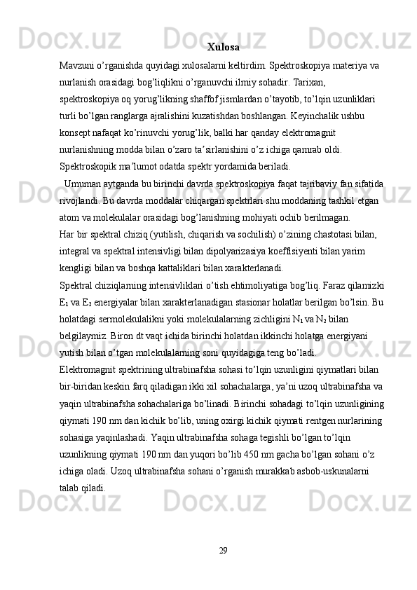 Xulosa
Mavzuni o’rganishda quyidagi xulosalarni keltirdim. Spektroskopiya   materiya  va 
nurlanish  orasidagi bog’liqlikni o’rganuvchi  ilmiy  sohadir. Tarixan, 
spektroskopiya oq yorug’likning shaffof jismlardan o’tayotib, to’lqin uzunliklari 
turli bo’lgan ranglarga ajralishini kuzatishdan boshlangan. Keyinchalik ushbu 
konsept  nafaqat ko’rinuvchi yorug’lik, balki har qanday  elektromagnit 
nurlanishning  modda bilan o’zaro ta sirlanishini o’z ichiga qamrab oldi. ʼ
Spektroskopik ma lumot odatda 	
ʼ spektr  yordamida beriladi.
Umuman aytganda bu birinchi davrda spektroskopiya faqat tajribaviy fan sifatida 
rivojlandi.  Bu davrda moddalar chiqargan spektrlari shu moddaning tashkil etgan 
atom va molekulalar orasidagi bog’lanishning mohiyati ochib berilmagan.
Har bir spektral chiziq (yutilish, chiqarish va sochilish) о’zining chastotasi bilan, 
integral va spektral intensivligi bilan dipolyarizasiya koeffisiyenti bilan yarim 
kengligi bilan va boshqa kattaliklari bilan xarakterlanadi.
Spektral chiziqlarning intensivliklari  о ’tish ehtimoliyatiga bog’liq. Faraz qilamizki 
E
1  va E
2  energiyalar bilan xarakterlanadigan stasionar holatlar berilgan b о ’lsin. Bu 
holatdagi sermolekulalikni yoki molekulalarning zichligini N
1  va N
2  bilan 
belgilaymiz. Biron d t  vaqt ichida birinchi holatdan ikkinchi holatga energiyani 
yutish bilan  о ’tgan molekulalarning soni quyidagiga teng b о ’ladi. 
Elektromagnit spektrining ultrabinafsha sohasi to’lqin uzunligini qiymatlari bilan 
bir-biridan keskin farq qiladigan ikki xil sohachalarga, ya’ni uzoq ultrabinafsha va 
yaqin ultrabinafsha sohachalariga bo’linadi. Birinchi sohadagi to’lqin uzunligining 
qiymati 190 nm dan kichik bo’lib, uning oxirgi kichik qiymati rentgen nurlarining 
sohasiga yaqinlashadi. Yaqin ultra binafsha sohaga tegishli bo’lgan to’lqin 
uzunlikning qiymati 190 nm dan yuqori bo’lib 450 nm gacha bo’lgan sohani o’z 
ichiga oladi. Uzoq ultrabinafsha sohani o’rganish murakkab asbob-uskunalarni 
talab qiladi.
29 