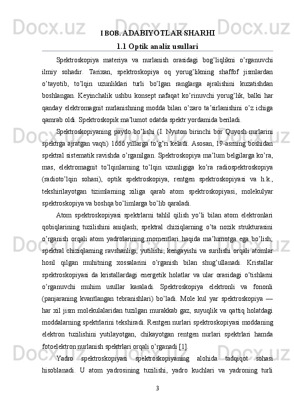 I BOB . ADABIYOTLAR SHARHI
1.1 Optik analiz usullari
Spektroskopiya   materiya   va   nurlanish   orasidagi   bog’liqlikni   o’rganuvchi
ilmiy   sohadir.   Tarixan,   spektroskopiya   oq   yorug’likning   shaffof   jismlardan
o’tayotib,   to’lqin   uzunliklari   turli   bo’lgan   ranglarga   ajralishini   kuzatishdan
boshlangan.   Keyinchalik   ushbu   konsept   nafaqat   ko’rinuvchi   yorug’lik,   balki   har
qanday   elektromagnit   nurlanishning   modda   bilan   o’zaro   ta sirlanishini   o’z   ichigaʼ
qamrab oldi. Spektroskopik ma lumot odatda 	
ʼ spektr  yordamida beriladi.
Spektroskopiyaning   paydo   bo’lishi   (I.   Nyuton   birinchi   bor   Quyosh   nurlarini
spektrga ajratgan vaqti) 1666 yillarga to’g’ri keladi. Asosan,  19-asrning boshidan
spektral sistematik ravishda o’rganilgan. Spektroskopiya ma lum belgilarga ko’ra,	
ʼ
mas,   elektromagnit   to’lqinlarning   to’lqin   uzunligiga   ko’ra   radiospektroskopiya
(radioto’lqin   sohasi),   optik   spektroskopiya,   rentgen   spektroskopiyasi   va   h.k.,
tekshirilayotgan   tizimlarning   xiliga   qarab   atom   spektroskopiyasi,   molekulyar
spektroskopiya va boshqa bo’limlarga bo’lib qaraladi.
Atom   spektroskopiyasi   spektrlarni   tahlil   qilish   yo’li   bilan   atom   elektronlari
qobiqlarining   tuzilishini   aniqlash;   spektral   chiziqlarning   o’ta   nozik   strukturasini
o’rganish   orqali   atom   yadrolarining   momentlari   haqida   ma lumotga   ega   bo’lish;
ʼ
spektral  chiziqlarning  ravshanligi,  yutilishi,  kengayishi   va  surilishi  orqali   atomlar
hosil   qilgan   muhitning   xossalarini   o’rganish   bilan   shug’ullanadi.   Kristallar
spektroskopiyasi   da   kristallardagi   energetik   holatlar   va   ular   orasidagi   o’tishlarni
o’rganuvchi   muhim   usullar   karaladi.   Spektroskopiya   elektronli   va   fononli
(panjaraning   kvantlangan   tebranishlari)   bo’ladi.   Mole   kul   yar   spektroskopiya   —
har   xil   jism   molekulalaridan  tuzilgan   murakkab  gaz,   suyuqlik   va   qattiq  holatdagi
moddalarning spektrlarini tekshiradi. Rentgen nurlari spektroskopiyasi moddaning
elektron   tuzilishini   yutilayotgan,   chikayotgan   rentgen   nurlari   spektrlari   hamda
fotoelektron nurlanish spektrlari orqali o’rganadi [1].
Yadro   spektroskopiyasi   spektroskopiyaning   alohida   tadqiqot   sohasi
hisoblanadi.   U   atom   yadrosining   tuzilishi,   yadro   kuchlari   va   yadroning   turli
3 