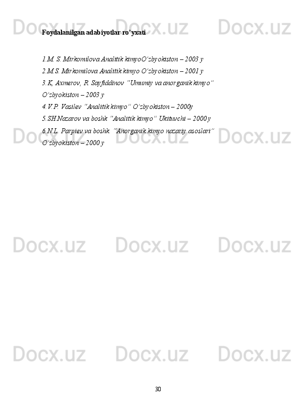 Foydalanilgan adabiyotlar ro’yxati
1.M. S. Mirkomilova Analitik kimyoO’zbyokiston – 2003 y
2.M.S. Mirkomilova Analitik kimyo O’zbyokiston – 2001 y
3.K, Axmerov, R. Sayfiddinov “Umumiy va anorganik kimyo” 
O’zbyokiston – 2003 y
4.V.P. Vasilev “Analitik kimyo” O’zbyokiston – 2000y
5.SH.Nazarov va boshk “Analitik kimyo” Ukituvchi – 2000 y
6.N.L. Parpiev va boshk. “Anorganik kimyo nazariy asoslari” 
O’zbyokiston – 2000 y
30 