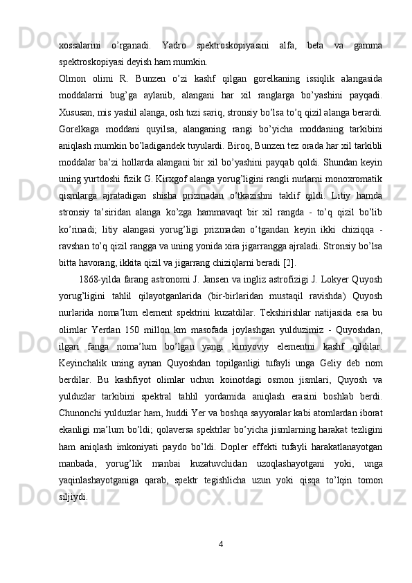 xossalarini   o’rganadi.   Yadro   spektroskopiyasini   alfa,   beta   va   gamma
spektroskopiyasi deyish ham mumkin.
Olmon   olimi   R.   Bunzen   o’zi   kashf   qilgan   gorelkaning   issiqlik   alangasida
moddalarni   bug’ga   aylanib,   alangani   har   xil   ranglarga   bo’yashini   payqadi.
Xususan, mis yashil alanga, osh tuzi sariq, stronsiy bo’lsa to’q qizil alanga berardi.
Gorelkaga   moddani   quyilsa,   alanganing   rangi   bo’yicha   moddaning   tarkibini
aniqlash mumkin bo’ladigandek tuyulardi. Biroq, Bunzen tez orada har xil tarkibli
moddalar   ba’zi   hollarda   alangani   bir   xil   bo’yashini   payqab   qoldi.   Shundan   keyin
uning yurtdoshi fizik G. Kirxgof alanga yorug’ligini rangli nurlarni monoxromatik
qismlarga   ajratadigan   shisha   prizmadan   o’tkazishni   taklif   qildi.   Litiy   hamda
stronsiy   ta’siridan   alanga   ko’zga   hammavaqt   bir   xil   rangda   -   to’q   qizil   bo’lib
ko’rinadi;   litiy   alangasi   yorug’ligi   prizmadan   o’tgandan   keyin   ikki   chiziqqa   -
ravshan to’q qizil rangga va uning yonida xira jigarrangga ajraladi. Stronsiy bo’lsa
bitta havorang, ikkita qizil va jigarrang chiziqlarni beradi [2].
1868-yilda farang astronomi J. Jansen va ingliz astrofizigi J. Lokyer Quyosh
yorug’ligini   tahlil   qilayotganlarida   (bir-birlaridan   mustaqil   ravishda)   Quyosh
nurlarida   noma’lum   element   spektrini   kuzatdilar.   Tekshirishlar   natijasida   esa   bu
olimlar   Yerdan   150   millon   km   masofada   joylashgan   yulduzimiz   -   Quyoshdan,
ilgari   fanga   noma’lum   bo’lgan   yangi   kimyoviy   elementni   kashf   qildilar.
Keyinchalik   uning   aynan   Quyoshdan   topilganligi   tufayli   unga   Geliy   deb   nom
berdilar.   Bu   kashfiyot   olimlar   uchun   koinotdagi   osmon   jismlari,   Quyosh   va
yulduzlar   tarkibini   spektral   tahlil   yordamida   aniqlash   erasini   boshlab   berdi.
Chunonchi yulduzlar ham, huddi Yer va boshqa sayyoralar kabi atomlardan iborat
ekanligi  ma’lum  bo’ldi;  qolaversa spektrlar  bo’yicha jismlarning harakat  tezligini
ham   aniqlash   imkoniyati   paydo   bo’ldi.   Dopler   effekti   tufayli   harakatlanayotgan
manbada,   yorug’lik   manbai   kuzatuvchidan   uzoqlashayotgani   yoki,   unga
yaqinlashayotganiga   qarab,   spektr   tegishlicha   uzun   yoki   qisqa   to’lqin   tomon
siljiydi. 
4 