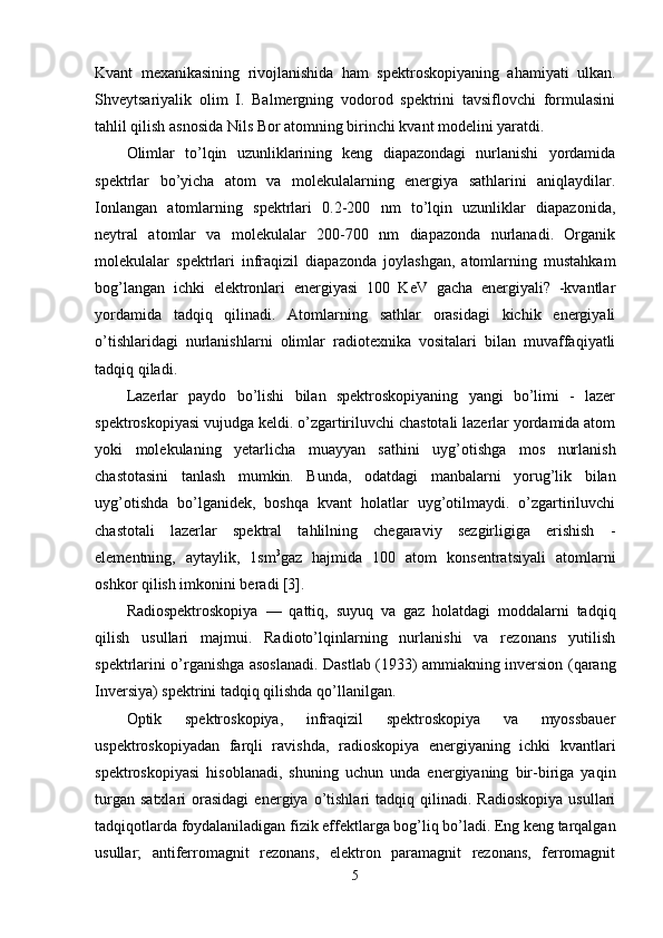 Kvant   mexanikasining   rivojlanishida   ham   spektroskopiyaning   ahamiyati   ulkan.
Shveytsariyalik   olim   I.   Balmergning   vodorod   spektrini   tavsiflovchi   formulasini
tahlil qilish asnosida Nils Bor atomning birinchi kvant modelini yaratdi.
Olimlar   to’lqin   uzunliklarining   keng   diapazondagi   nurlanishi   yordamida
spektrlar   bo’yicha   atom   va   molekulalarning   energiya   sathlarini   aniqlaydilar.
Ionlangan   atomlarning   spektrlari   0.2-200   nm   to’lqin   uzunliklar   diapazonida,
neytral   atomlar   va   molekulalar   200-700   nm   diapazonda   nurlanadi.   Organik
molekulalar   spektrlari   infraqizil   diapazonda   joylashgan,   atomlarning   mustahkam
bog’langan   ichki   elektronlari   energiyasi   100   KeV   gacha   energiyali?   -kvantlar
yordamida   tadqiq   qilinadi.   Atomlarning   sathlar   orasidagi   kichik   energiyali
o’tishlaridagi   nurlanishlarni   olimlar   radiotexnika   vositalari   bilan   muvaffaqiyatli
tadqiq qiladi.
Lazerlar   paydo   bo’lishi   bilan   spektroskopiyaning   yangi   bo’limi   -   lazer
spektroskopiyasi vujudga keldi. o’zgartiriluvchi chastotali lazerlar yordamida atom
yoki   molekulaning   yetarlicha   muayyan   sathini   uyg’otishga   mos   nurlanish
chastotasini   tanlash   mumkin.   Bunda,   odatdagi   manbalarni   yorug’lik   bilan
uyg’otishda   bo’lganidek,   boshqa   kvant   holatlar   uyg’otilmaydi.   o’zgartiriluvchi
chastotali   lazerlar   spektral   tahlilning   chegaraviy   sezgirligiga   erishish   -
elementning,   aytaylik,   1sm 3
gaz   hajmida   100   atom   konsentratsiyali   atomlarni
oshkor qilish imkonini beradi [3].
Radiospektroskopiya   —   qattiq,   suyuq   va   gaz   holatdagi   moddalarni   tadqiq
qilish   usullari   majmui.   Radioto’lqinlarning   nurlanishi   va   rezonans   yutilish
spektrlarini o’rganishga asoslanadi. Dastlab (1933) ammiakning inversion (qarang
Inversiya ) spektrini tadqiq qilishda qo’llanilgan.
Optik   spektroskopiya,   infraqizil   spektroskopiya   va   myossbauer
uspektroskopiyadan   farqli   ravishda,   radioskopiya   energiyaning   ichki   kvantlari
spektroskopiyasi   hisoblanadi,   shuning   uchun   unda   energiyaning   bir-biriga   yaqin
turgan   satxlari   orasidagi   energiya   o’tishlari   tadqiq  qilinadi.   Radioskopiya   usullari
tadqiqotlarda foydalaniladigan fizik effektlarga bog’liq bo’ladi. Eng keng tarqalgan
usullar;   antiferromagnit   rezonans,   elektron   paramagnit   rezonans,   ferromagnit
5 