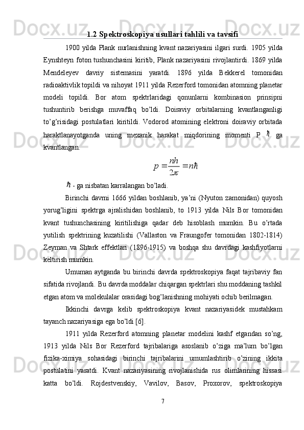 1 .2 Spektroskopiya usullari tahlili va tavsifi
1900 yilda   Plank   nurlanishning  kvant   nazariyasini   ilgari   surdi.   1905 yilda
Eynshteyn   foton tushunchasini  kiritib,   Plank   nazariyasini  rivojlantirdi. 1869 yilda
Mendeleyev   davriy   sistemasini   yaratdi.   1896   yilda   Bekkerel   tomonidan
radioaktivlik topildi va ni h oyat 1911 yilda  Rezerford  tomonidan atomning planetar
modeli   topildi.   Bor   atom   spektr lar idagi   qonunlarni   kombinasion   prinsipni
tushuntirib   berishga   muvaffaq   b о ’ldi.   Doiraviy   orbitalarning   kvantlanganligi
t о ’g’risidagi   postulatlari   kiritildi.   Vodorod   atomining   elektroni   doiraviy   orbitada
haraktlanayotganda   uning   mexanik   harakat   miqdorining   momenti   P     ga
kvantlangan.	
n	
nh	
p			
2	

- ga nisbatan karralangan bо’ladi.
Birinchi   davrni   1666   yildan  boshlanib,   ya’ni   ( Nyuton   zamonidan)   quyosh
yorug’ligini   spektrga   ajralishidan   boshlanib,   to   1913   yilda   Nils   Bor   tomonidan
kvant   tushunchasining   kiritilishiga   qadar   deb   hisoblash   mumkin.   Bu   о’rtada
yutilish   spektrining   kuzatilishi   ( Vallaston   va   Fraungofer   tomonidan   1802-1814)
Zeyman   va   Shtark   effektlari   (1896-1915)   va   boshqa   shu   davrdagi   kashfiyotlarni
keltirish mumkin.
Umuman   aytganda   bu   birinchi   davrda   spektroskopiya   faqat   tajribaviy   fan
sifatida rivojlandi.  Bu davrda moddalar chiqargan spektrlari shu moddaning tashkil
etgan atom va molekulalar orasidagi bog’lanishning mohiyati ochib berilmagan.
Ikkinchi   davrga   kelib   spektroskopiya   kvant   nazariyasidek   mustahkam
tayanch nazariyasiga ega b о ’ldi [6].
1911   yilda   Rezerford   atomning   planetar   modelini   kashf   etgandan   s о ’ng,
1913   yilda   Nils   Bor   Rezerford   tajribalariga   asoslanib   о ’ziga   ma’lum   b о ’lgan
fizika-ximiya   so h asidagi   birinchi   tajribalarini   umumlashtirib   о ’zining   ikkita
postulatini   yaratdi.   Kvant   nazariyasining   rivojlanishida   rus   olimlarining   hissasi
katta   b о ’ldi.   Rojdestvenskiy,   Vavilov,   Basov,   Proxorov,   spektroskopiya
7 