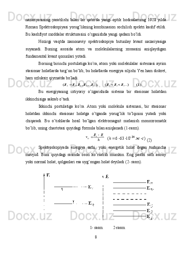 nazariyasining   yaratilishi   bilan   bir   qatorda   yangi   optik   hodisalarning   1928   yilda
Roman Spektroskopiyasi   yorug’likning kombinasion sochilish spektri kashf etildi.
Bu kashfiyot moddalar strukturasini  о ’rganishda yangi qadam b о ’ldi. 
Hozirgi   vaqtda   zamonaviy   spektroskopiya   butunlay   kvant   nazariyasiga
suyanadi.   Buning   asosida   atom   va   molekulalarning   xossasini   aniqlaydigan
fundamental kvant qonunlari yotadi.
Borning birinchi   postulatiga k о ’ra, atom yoki molekulalar sistemasi  ayrim
stasionar holatlarda turg’un b о ’lib, bu holatlarda energiya siljishi  Yen  ham diskret,
ham uzluksiz qiymatda b о ’ladi.).1(	...)	(	);	,...	,	,	(	3	2	1	3	2	1	Е	E	E	E	E	E	E	Еn				
Bu   energiyaning   ixtiyoriy   о ’zgarishida   sistema   bir   stasionar   holatdan
ikkinchisiga sakrab  о ’tadi. 
Ikkinchi   postulatiga   k о ’ra.   Atom   yoki   molekula   sistemasi,   bir   stasionar
holatdan   ikkinchi   stasionar   holatga   о ’tganda   yoru g’ lik   t о ’lqinini   yutadi   yoki
chiqaradi.   Bu   о ’tishlarda   h osil   b о ’lgan   elektromagnit   nurlanish   monoxromatik
b о ’lib, uning chastotasi quyidagi formula bilan aniqlanadi (1-rasm).	
h
E	E	i	k	ki			
  	)	10	63	6	(	34	с	ж	h					   (2)
Spektroskopiyada   energiya   sathi,   yoki   energetik   holat   degan   tushuncha
mavjud.   Buni   quyidagi   rasmda   oson   k о ’rsatish   mumkin.   Eng   pastki   sath   asosiy
yoki normal holat, qolganlari esa  uyg’ongan holat deyiladi  (2 - rasm ) .
1- rasm.         2-rasm.
8