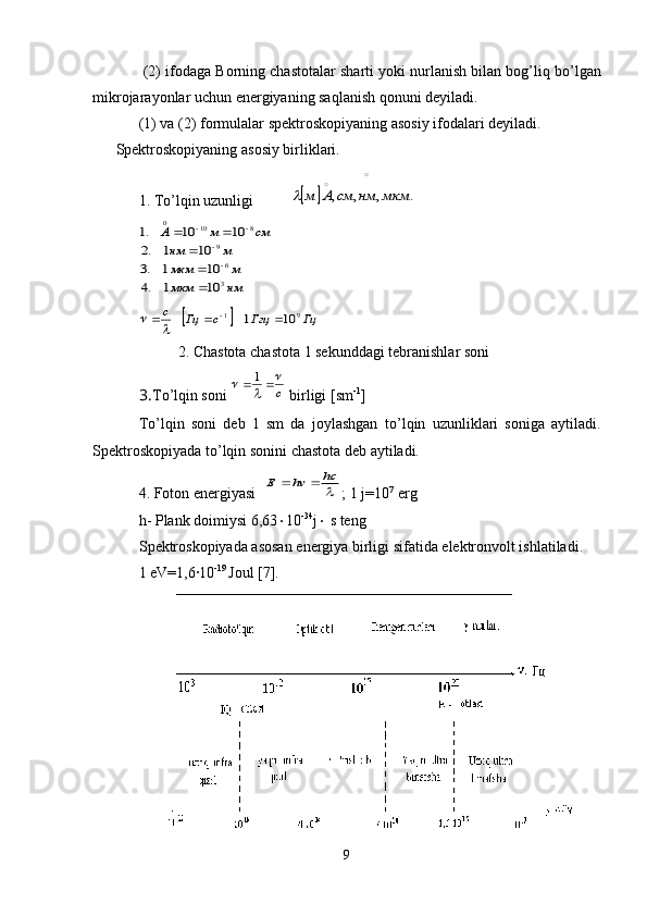  (2) ifodaga  Borning  chastotalar sharti yoki nurlanish bilan bog’liq b о ’lgan
mikrojarayonlar uchun energiyaning saqlanish qonuni deyiladi. 
(1) va (2) formulalar spektroskopiyaning  asosiy ifodalari deyiladi .
Spektroskopiyaning asosiy birliklari.
1. T о ’lqin uzunligi
  		
		
.	,	,	,	мкм	нм	см	А	м		
нм	мкм	
м	мкм	
м	нм	
см	м	А	
3
6
9	
8	10	0	
10	1	.4	
10	1	.3	
10	1	.2	
10	10	.1	


	
		

	
		
		Гц	Ггц	с	Гц	c	9	1	10	1					
	
2. Chastota chastota 1 sekunddagi tebranishlar soni
3. T о ’lqin soni 	
c
	
				1  birligi [sm -1
]
T о ’lqin   soni   deb   1   sm   da   joylashgan   t о ’lqin   uzunliklari   soniga   aytiladi.
Spektroskopiyada t о ’lqin sonini chastota deb aytiladi.
4. Foton energiyasi   	

hc	hv	Е		 ;  1 j = 10 7
 erg
h - Plank  doimiysi  6,63  10 -34
j   s  teng
S pektroskopiyada asosan energiya birligi sifatida elektronvolt ishlatiladi.
1 eV=1,6∙10 - 19 
Joul  [7].
9 