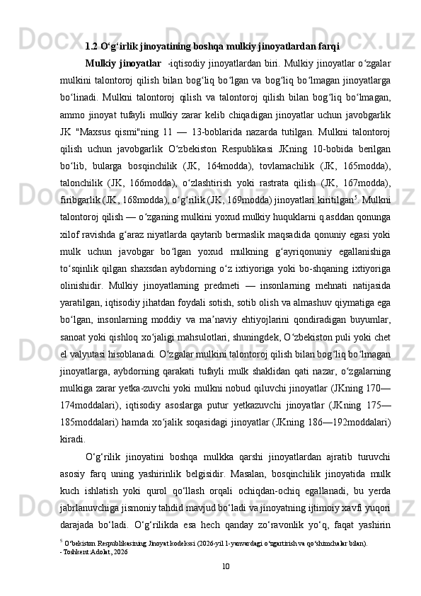 1.2 O‘g‘irlik jinoyatining boshqa mulkiy jinoyatlardan farqi
Mulkiy  jinoyatlar     -iqtisodiy  jinoyatlardan  biri.  Mulkiy  jinoyatlar   o zgalarʻ
mulkini   talontoroj   qilish   bilan   bog liq   bo lgan   va   bog liq   bo lmagan   jinoyatlarga	
ʻ ʻ ʻ ʻ
bo linadi.   Mulkni   talontoroj   qilish   va   talontoroj   qilish   bilan   bog liq   bo lmagan,	
ʻ ʻ ʻ
ammo   jinoyat   tufayli   mulkiy   zarar   kelib   chiqadigan   jinoyatlar   uchun   javobgarlik
JK   "Maxsus   qismi"ning   11   —   13-boblarida   nazarda   tutilgan.   Mulkni   talontoroj
qilish   uchun   javobgarlik   O zbekiston   Respublikasi   JKning   10-bobida   berilgan	
ʻ
bo lib,   bularga   bosqinchilik   (JK,   164modda),   tovlamachilik   (JK,   165modda),	
ʻ
talonchilik   (JK,   166modda),   o zlashtirish   yoki   rastrata   qilish   (JK,   167modda),	
ʻ
firibgarlik (JK, 168modda), o g rilik (JK, 169modda) jinoyatlari kiritilgan	
ʻ ʻ 5
. Mulkni
talontoroj qilish — o zganing mulkini yoxud mulkiy huquklarni q.asddan qonunga	
ʻ
xilof ravishda g araz niyatlarda qaytarib bermaslik maqsadida qonuniy egasi yoki	
ʻ
mulk   uchun   javobgar   bo lgan   yoxud   mulkning   g ayriqonuniy   egallanishiga	
ʻ ʻ
to sqinlik   qilgan   shaxsdan   aybdorning   o z   ixtiyoriga   yoki   bo-shqaning   ixtiyoriga	
ʻ ʻ
olinishidir.   Mulkiy   jinoyatlarning   predmeti   —   insonlarning   mehnati   natijasida
yaratilgan, iqtisodiy jihatdan foydali sotish, sotib olish va almashuv qiymatiga ega
bo lgan,   insonlarning   moddiy   va   ma naviy   ehtiyojlarini   qondiradigan   buyumlar,
ʻ ʼ
sanoat yoki qishloq xo jaligi mahsulotlari, shuningdek, O zbekiston puli yoki chet	
ʻ ʻ
el valyutasi hisoblanadi. O zgalar mulkini talontoroj qilish bilan bog liq bo lmagan	
ʻ ʻ ʻ
jinoyatlarga,   aybdorning   qarakati   tufayli   mulk   shaklidan   qati   nazar,   o zgalarning	
ʻ
mulkiga zarar yetka-zuvchi yoki mulkni nobud qiluvchi jinoyatlar (JKning 170—
174moddalari),   iqtisodiy   asoslarga   putur   yetkazuvchi   jinoyatlar   (JKning   175—
185moddalari)  hamda xo jalik soqasidagi  jinoyatlar (JKning 186—192moddalari)	
ʻ
kiradi.
O‘g‘rilik   jinoyatini   boshqa   mulkka   qarshi   jinoyatlardan   ajratib   turuvchi
asosiy   farq   uning   yashirinlik   belgisidir.   Masalan,   bosqinchilik   jinoyatida   mulk
kuch   ishlatish   yoki   qurol   qo‘llash   orqali   ochiqdan-ochiq   egallanadi,   bu   yerda
jabrlanuvchiga jismoniy tahdid mavjud bo‘ladi va jinoyatning ijtimoiy xavfi yuqori
darajada   bo‘ladi.   O‘g‘rilikda   esa   hech   qanday   zo‘ravonlik   yo‘q,   faqat   yashirin
5
  O‘bekiston Respublikasining Jinoyat kodekssi (2026-yil 1-yanvardagi o‘zgartirish va qo‘shimchalar bilan).
-Toshkent:Adolat, 2026
10 