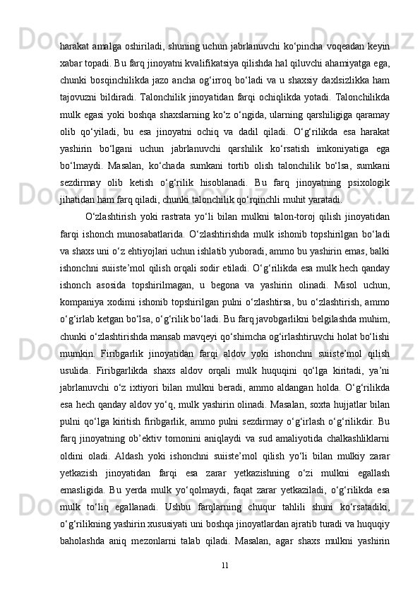 harakat   amalga   oshiriladi,   shuning  uchun   jabrlanuvchi   ko‘pincha   voqeadan   keyin
xabar topadi. Bu farq jinoyatni kvalifikatsiya qilishda hal qiluvchi ahamiyatga ega,
chunki   bosqinchilikda   jazo   ancha   og‘irroq   bo‘ladi   va   u   shaxsiy   daxlsizlikka   ham
tajovuzni   bildiradi.  Talonchilik  jinoyatidan   farqi   ochiqlikda   yotadi.   Talonchilikda
mulk egasi  yoki boshqa shaxslarning ko‘z o‘ngida, ularning qarshiligiga qaramay
olib   qo‘yiladi,   bu   esa   jinoyatni   ochiq   va   dadil   qiladi.   O‘g‘rilikda   esa   harakat
yashirin   bo‘lgani   uchun   jabrlanuvchi   qarshilik   ko‘rsatish   imkoniyatiga   ega
bo‘lmaydi.   Masalan,   ko‘chada   sumkani   tortib   olish   talonchilik   bo‘lsa,   sumkani
sezdirmay   olib   ketish   o‘g‘rilik   hisoblanadi.   Bu   farq   jinoyatning   psixologik
jihatidan ham farq qiladi, chunki talonchilik qo‘rqinchli muhit yaratadi. 
O‘zlashtirish   yoki   rastrata   yo‘li   bilan   mulkni   talon-toroj   qilish   jinoyatidan
farqi   ishonch   munosabatlarida.   O‘zlashtirishda   mulk   ishonib   topshirilgan   bo‘ladi
va shaxs uni o‘z ehtiyojlari uchun ishlatib yuboradi, ammo bu yashirin emas, balki
ishonchni suiiste’mol qilish orqali sodir etiladi. O‘g‘rilikda esa mulk hech qanday
ishonch   asosida   topshirilmagan,   u   begona   va   yashirin   olinadi.   Misol   uchun,
kompaniya xodimi  ishonib topshirilgan pulni  o‘zlashtirsa,  bu o‘zlashtirish, ammo
o‘g‘irlab ketgan bo‘lsa, o‘g‘rilik bo‘ladi. Bu farq javobgarlikni belgilashda muhim,
chunki o‘zlashtirishda mansab mavqeyi qo‘shimcha og‘irlashtiruvchi holat bo‘lishi
mumkin.   Firibgarlik   jinoyatidan   farqi   aldov   yoki   ishonchni   suiiste’mol   qilish
usulida.   Firibgarlikda   shaxs   aldov   orqali   mulk   huquqini   qo‘lga   kiritadi,   ya’ni
jabrlanuvchi   o‘z   ixtiyori   bilan   mulkni   beradi,   ammo   aldangan   holda.   O‘g‘rilikda
esa hech qanday aldov yo‘q, mulk yashirin olinadi. Masalan, soxta hujjatlar bilan
pulni   qo‘lga  kiritish   firibgarlik,   ammo  pulni   sezdirmay   o‘g‘irlash   o‘g‘rilikdir.   Bu
farq   jinoyatning   ob’ektiv   tomonini   aniqlaydi   va   sud   amaliyotida   chalkashliklarni
oldini   oladi.   Aldash   yoki   ishonchni   suiiste’mol   qilish   yo‘li   bilan   mulkiy   zarar
yetkazish   jinoyatidan   farqi   esa   zarar   yetkazishning   o‘zi   mulkni   egallash
emasligida.   Bu   yerda   mulk   yo‘qolmaydi,   faqat   zarar   yetkaziladi,   o‘g‘rilikda   esa
mulk   to‘liq   egallanadi.   Ushbu   farqlarning   chuqur   tahlili   shuni   ko‘rsatadiki,
o‘g‘rilikning yashirin xususiyati uni boshqa jinoyatlardan ajratib turadi va huquqiy
baholashda   aniq   mezonlarni   talab   qiladi.   Masalan,   agar   shaxs   mulkni   yashirin
11 