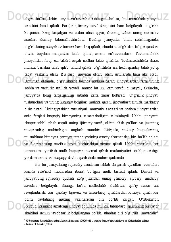 olgan   bo‘lsa,   lekin   keyin   zo‘ravonlik   ishlatgan   bo‘lsa,   bu   murakkab   jinoyat
tarkibini   hosil   qiladi.   Farqlar   ijtimoiy   xavf   darajasini   ham   belgilaydi:   o‘g‘rilik
ko‘pincha   keng   tarqalgan   va   oldini   olish   qiyin,   shuning   uchun   uning   normativ
asoslari   doimiy   takomillashtiriladi.   Boshqa   jinoyatlar   bilan   solishtirganda,
o‘g‘rilikning subyektiv tomoni ham farq qiladi, chunki u to‘g‘ridan-to‘g‘ri qasd va
o‘zini   boyitish   maqsadini   talab   qiladi,   ammo   zo‘ravonliksiz.   Tovlamachilik
jinoyatidan   farqi   esa   tahdid   orqali   mulkni   talab   qilishda.   Tovlamachilikda   shaxs
mulkni   berishni   talab  qilib,  tahdid  qiladi,  o‘g‘rilikda  esa   hech  qanday   talab  yo‘q,
faqat   yashirin   olish.   Bu   farq   jinoyatni   oldini   olish   usullarida   ham   aks   etadi.
Umuman   olganda,   o‘g‘rilikning   boshqa   mulkka   qarshi   jinoyatlardan   farqi   uning
sodda   va   yashirin   usulida   yotadi,   ammo   bu   uni   kam   xavfli   qilmaydi,   aksincha,
jamiyatda   keng   tarqalganligi   sababli   katta   zarar   keltiradi.   O‘g‘rilik   jinoyati
tushunchasi va uning huquqiy belgilari mulkka qarshi jinoyatlar tizimida markaziy
o‘rin tutadi.  Uning yashirin  xususiyati,  normativ asoslari   va boshqa  jinoyatlardan
aniq   farqlari   huquqiy   himoyaning   samaradorligini   ta’minlaydi.   Ushbu   jinoyatni
chuqur   tahlil   qilish   orqali   uning   ijtimoiy   xavfi,   oldini   olish   yo‘llari   va   jazoning
muqarrarligi   muhimligini   anglash   mumkin.   Natijada,   mulkiy   huquqlarning
mustahkam himoyasi jamiyat taraqqiyotining asosiy shartlaridan biri bo‘lib qoladi
va   fuqarolarning   xavfsiz   hayot   kechirishiga   xizmat   qiladi.   Ushbu   masalani   har
tomonlama   yoritish   mulk   huquqini   hurmat   qilish   madaniyatini   shakllantirishga
yordam beradi va huquqiy davlat qurilishida muhim qadamdir. 
Har bir jamiyatning iqtisodiy asoslarini  ishlab chiqarish qurollari, vositalari
xamda   iste’mol   mollaridan   iborat   bo‘lgan   mulk   tashkil   qiladi.   Davlat   va
jamiyatning   iqtisodiy   qudrati   ko‘p   jixatdan   uning   ijtimoiy,   siyosiy,   madaniy
axvolini   belgilaydi.   Shunga   ko‘ra   mulkchilik   shaklidan   qat’iy   nazar   uni
rivojlantirish,   xar   qanday   tajovuz   va   talon-taroj   qilishlardan   ximoya   qilish   xar
doim   davlatning   muxim   vaziflaridan   biri   bo‘lib   kelgan.   O‘zbekiston
Respublikasining amaldagi jinoyat qonunida mulkni talon-taroj qilishning bir qator
shakllari   uchun   javobgarlik   belgilangan   bo‘lib,   ulardan   biri   o‘g‘irlik   jinoyatidir 6
.
6
  O‘bekiston Respublikasining Jinoyat kodekssi (2026-yil 1-yanvardagi o‘zgartirish va qo‘shimchalar bilan).
-Toshkent:Adolat, 2026
12 