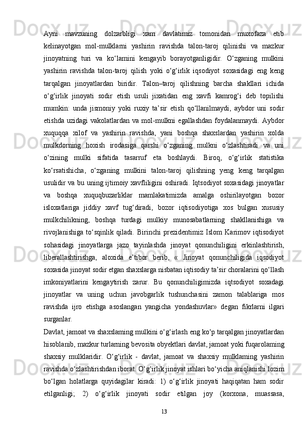 Ayni   mavzuning   dolzarbligi   xam   davlatimiz   tomonidan   muxofaza   etib
kelinayotgan   mol-mulklarni   yashirin   ravishda   talon-taroj   qilinishi   va   mazkur
jinoyatning   turi   va   ko‘lamini   kengayib   borayotganligidir.   O‘zganing   mulkini
yashirin   ravishda   talon-taroj   qilish   yoki   o‘g‘irlik   iqsodiyot   soxasidagi   eng   keng
tarqalgan   jinoyatlardan   biridir.   Talon–taroj   qilishning   barcha   shakllari   ichida
o‘g‘irlik   jinoyati   sodir   etish   usuli   jixatidan   eng   xavfi   kamrog‘i   deb   topilishi
mumkin:   unda   jismoniy   yoki   ruxiy   ta’sir   etish   qo‘llanilmaydi,   aybdor   uni   sodir
etishda  uzidagi   vakolatlardan   va  mol-mulkni   egallashdan   foydalanmaydi.  Aybdor
xuquqqa   xilof   va   yashirin   ravishda,   yani   boshqa   shaxslardan   yashirin   xolda
mulkdorning   hoxish   irodasiga   qarshi   o‘zganing   mulkni   o‘zlashtiradi   va   uni
o‘zining   mulki   sifatida   tasarruf   eta   boshlaydi.   Biroq,   o‘g‘irlik   statistika
ko‘rsatishicha,   o‘zganing   mulkini   talon-taroj   qilishning   yeng   keng   tarqalgan
usulidir va bu uning ijtimoiy xavfliligini oshiradi. Iqtsodiyot soxasidagi  jinoyatlar
va   boshqa   xuquqbuzarliklar   mamlakatimizda   amalga   oshirilayotgan   bozor
isloxatlariga   jiddiy   xavf   tug‘diradi,   bozor   iqtisodiyotiga   xos   bulgan   xususiy
mulkchilikning,   boshqa   turdagi   mulkiy   munosabatlarning   shakllanishiga   va
rivojlanishiga   to‘sqinlik   qiladi.   Birinchi   prezidentimiz   Islom   Karimov   iqtisodiyot
sohasidagi   jinoyatlarga   jazo   tayinlashda   jinoyat   qonunchiligini   erkinlashtirish,
liberallashtirishga,   aloxida   e’tibor   berib,   «   Jinoyat   qonunchiligida   iqsodiyot
soxasida jinoyat sodir etgan shaxslarga nisbatan iqtisodiy ta’sir choralarini qo‘llash
imkoniyatlarini   kengaytirish   zarur.   Bu   qonunchiligimizda   iqtsodiyot   soxadagi
jinoyatlar   va   uning   uchun   javobgarlik   tushunchasini   zamon   talablariga   mos
ravishda   ijro   etishga   asoslangan   yangicha   yondashuvlar»   degan   fikrlarni   ilgari
surganlar. 
Davlat, jamoat va shaxslaming mulkini o‘g‘irlash eng ko‘p tarqalgan jinoyatlardan
hisoblanib, mazkur turlarning bevosita obyektlari davlat, jamoat yoki fuqarolaming
shaxsiy   mulklaridir.   O‘g‘irlik   -   davlat,   jamoat   va   shaxsiy   mulklaming   yashirin
ravishda o‘zlashtirishdan iborat. O‘g‘irlik jinoyat ishlari bo‘yicha aniqlanishi lozim
bo‘lgan   holatlarga   quyidagilar   kiradi:   1)   o‘g‘irlik   jinoyati   haqiqatan   ham   sodir
etilganligi;   2)   o‘g‘irlik   jinoyati   sodir   etilgan   joy   (korxona,   muassasa,
13 