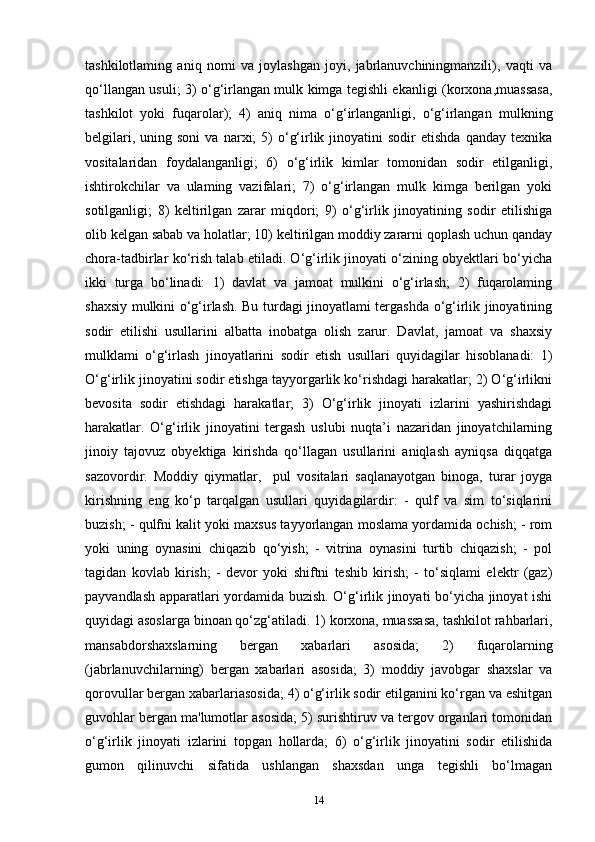 tashkilotlaming   aniq   nomi   va   joylashgan   joyi,   jabrlanuvchiningmanzili),   vaqti   va
qo‘llangan usuli; 3) o‘g‘irlangan mulk kimga tegishli ekanligi (korxona,muassasa,
tashkilot   yoki   fuqarolar);   4)   aniq   nima   o‘g‘irlanganligi,   o‘g‘irlangan   mulkning
belgilari,  uning  soni   va  narxi;  5)  o‘g‘irlik  jinoyatini  sodir  etishda   qanday  texnika
vositalaridan   foydalanganligi;   6)   o‘g‘irlik   kimlar   tomonidan   sodir   etilganligi,
ishtirokchilar   va   ulaming   vazifalari;   7)   o‘g‘irlangan   mulk   kimga   berilgan   yoki
sotilganligi;   8)   keltirilgan   zarar   miqdori;   9)   o‘g‘irlik   jinoyatining   sodir   etilishiga
olib kelgan sabab va holatlar; 10) keltirilgan moddiy zararni qoplash uchun qanday
chora-tadbirlar ko‘rish talab etiladi. O‘g‘irlik jinoyati o‘zining obyektlari bo‘yicha
ikki   turga   bo‘linadi:   1)   davlat   va   jamoat   mulkini   o‘g‘irlash;   2)   fuqarolaming
shaxsiy mulkini o‘g‘irlash. Bu turdagi jinoyatlami tergashda o‘g‘irlik jinoyatining
sodir   etilishi   usullarini   albatta   inobatga   olish   zarur.   Davlat,   jamoat   va   shaxsiy
mulklami   o‘g‘irlash   jinoyatlarini   sodir   etish   usullari   quyidagilar   hisoblanadi:   1)
O‘g‘irlik jinoyatini sodir etishga tayyorgarlik ko‘rishdagi harakatlar; 2) O‘g‘irlikni
bevosita   sodir   etishdagi   harakatlar;   3)   O‘g‘irlik   jinoyati   izlarini   yashirishdagi
harakatlar.   O‘g‘irlik   jinoyatini   tergash   uslubi   nuqta’i   nazaridan   jinoyatchilarning
jinoiy   tajovuz   obyektiga   kirishda   qo‘llagan   usullarini   aniqlash   ayniqsa   diqqatga
sazovordir.   Moddiy   qiymatlar,     pul   vositalari   saqlanayotgan   binoga,   turar   joyga
kirishning   eng   ko‘p   tarqalgan   usullari   quyidagilardir:   -   qulf   va   sim   to‘siqlarini
buzish; - qulfni kalit yoki maxsus tayyorlangan moslama yordamida ochish; - rom
yoki   uning   oynasini   chiqazib   qo‘yish;   -   vitrina   oynasini   turtib   chiqazish;   -   pol
tagidan   kovlab   kirish;   -   devor   yoki   shiftni   teshib   kirish;   -   to‘siqlami   elektr   (gaz)
payvandlash apparatlari yordamida buzish. O‘g‘irlik jinoyati bo‘yicha jinoyat ishi
quyidagi asoslarga binoan qo‘zg‘atiladi. 1) korxona, muassasa, tashkilot rahbarlari,
mansabdorshaxslarning   bergan   xabarlari   asosida;   2)   fuqarolarning
(jabrlanuvchilarning)   bergan   xabarlari   asosida;   3)   moddiy   javobgar   shaxslar   va
qorovullar bergan xabarlariasosida; 4) o‘g‘irlik sodir etilganini ko‘rgan va eshitgan
guvohlar bergan ma'lumotlar asosida; 5) surishtiruv va tergov organlari tomonidan
o‘g‘irlik   jinoyati   izlarini   topgan   hollarda;   6)   o‘g‘irlik   jinoyatini   sodir   etilishida
gumon   qilinuvchi   sifatida   ushlangan   shaxsdan   unga   tegishli   bo‘lmagan
14 