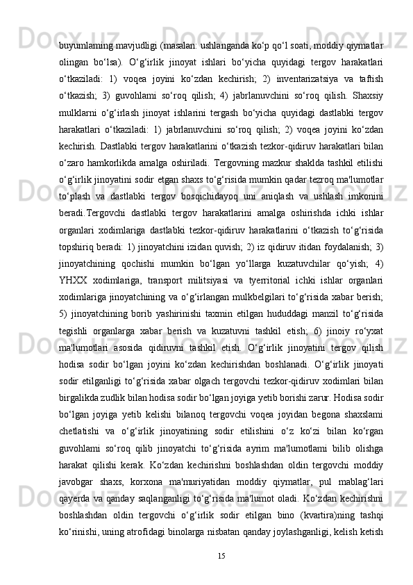 buyumlaming mavjudligi (masalan: ushlanganda ko‘p qo‘l soati, moddiy qiymatlar
olingan   bo‘lsa).   O‘g‘irlik   jinoyat   ishlari   bo‘yicha   quyidagi   tergov   harakatlari
o‘tkaziladi:   1)   voqea   joyini   ko‘zdan   kechirish;   2)   inventarizatsiya   va   taftish
o‘tkazish;   3)   guvohlami   so‘roq   qilish;   4)   jabrlanuvchini   so‘roq   qilish.   Shaxsiy
mulklarni   o‘g‘irlash   jinoyat   ishlarini   tergash   bo‘yicha   quyidagi   dastlabki   tergov
harakatlari   o‘tkaziladi:   1)   jabrlanuvchini   so‘roq   qilish;   2)   voqea   joyini   ko‘zdan
kechirish. Dastlabki tergov harakatlarini o‘tkazish tezkor-qidiruv harakatlari bilan
o‘zaro hamkorlikda amalga oshiriladi. Tergovning mazkur shaklda tashkil  etilishi
o‘g‘irlik jinoyatini sodir etgan shaxs to‘g‘risida mumkin qadar tezroq ma'lumotlar
to‘plash   va   dastlabki   tergov   bosqichidayoq   uni   aniqlash   va   ushlash   imkonini
beradi.Tergovchi   dastlabki   tergov   harakatlarini   amalga   oshirishda   ichki   ishlar
organlari   xodimlariga   dastlabki   tezkor-qidiruv   harakatlarini   o‘tkazish   to‘g‘risida
topshiriq beradi: 1) jinoyatchini izidan quvish; 2) iz qidiruv itidan foydalanish; 3)
jinoyatchining   qochishi   mumkin   bo‘lgan   yo‘llarga   kuzatuvchilar   qo‘yish;   4)
YHXX   xodimlariga,   transport   militsiyasi   va   tyerritorial   ichki   ishlar   organlari
xodimlariga jinoyatchining va o‘g‘irlangan mulkbelgilari to‘g‘risida xabar berish;
5)   jinoyatchining   borib   yashirinishi   taxmin   etilgan   hududdagi   manzil   to‘g‘risida
tegishli   organlarga   xabar   berish   va   kuzatuvni   tashkil   etish;   6)   jinoiy   ro‘yxat
ma'lumotlari   asosida   qidiruvni   tashkil   etish.   O‘g‘irlik   jinoyatini   tergov   qilish
hodisa   sodir   bo‘lgan   joyini   ko‘zdan   kechirishdan   boshlanadi.   O‘g‘irlik   jinoyati
sodir   etilganligi   to‘g‘risida   xabar   olgach   tergovchi   tezkor-qidiruv   xodimlari   bilan
birgalikda zudlik bilan hodisa sodir bo‘lgan joyiga yetib borishi zarur. Hodisa sodir
bo‘lgan   joyiga   yetib   kelishi   bilanoq   tergovchi   voqea   joyidan   begona   shaxslami
chetlatishi   va   o‘g‘irlik   jinoyatining   sodir   etilishini   o‘z   ko‘zi   bilan   ko‘rgan
guvohlami   so‘roq   qilib   jinoyatchi   to‘g‘risida   ayrim   ma'lumotlami   bilib   olishga
harakat   qilishi   kerak.   Ko‘zdan   kechirishni   boshlashdan   oldin   tergovchi   moddiy
javobgar   shaxs,   korxona   ma'muriyatidan   moddiy   qiymatlar,   pul   mablag‘lari
qayerda   va   qanday   saqlanganligi   to‘g‘risida   ma'lumot   oladi.   Ko‘zdan   kechirishni
boshlashdan   oldin   tergovchi   o‘g‘irlik   sodir   etilgan   bino   (kvartira)ning   tashqi
ko‘rinishi, uning atrofidagi binolarga nisbatan qanday joylashganligi, kelish ketish
15 