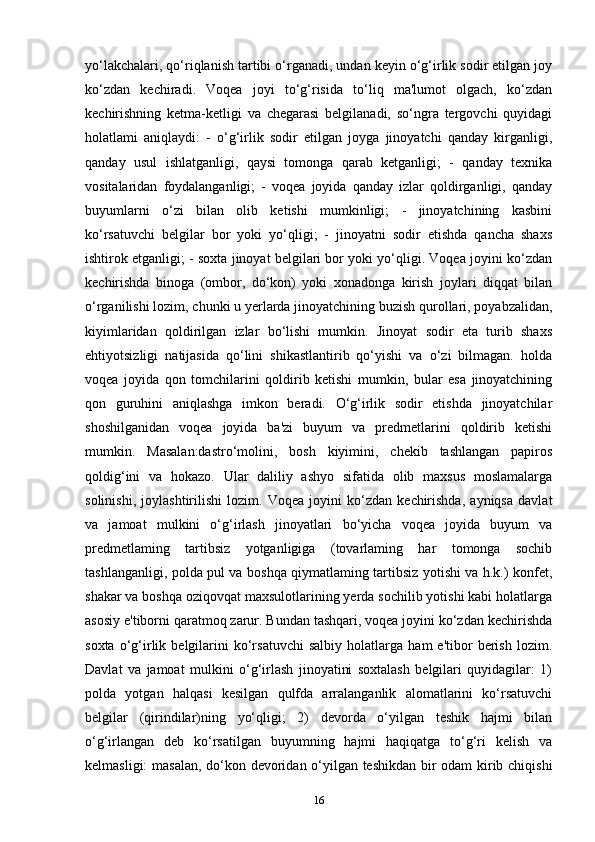 yo‘lakchalari, qo‘riqlanish tartibi o‘rganadi, undan keyin o‘g‘irlik sodir etilgan joy
ko‘zdan   kechiradi.   Voqea   joyi   to‘g‘risida   to‘liq   ma'lumot   olgach,   ko‘zdan
kechirishning   ketma-ketligi   va   chegarasi   belgilanadi,   so‘ngra   tergovchi   quyidagi
holatlami   aniqlaydi:   -   o‘g‘irlik   sodir   etilgan   joyga   jinoyatchi   qanday   kirganligi,
qanday   usul   ishlatganligi,   qaysi   tomonga   qarab   ketganligi;   -   qanday   texnika
vositalaridan   foydalanganligi;   -   voqea   joyida   qanday   izlar   qoldirganligi,   qanday
buyumlarni   o‘zi   bilan   olib   ketishi   mumkinligi;   -   jinoyatchining   kasbini
ko‘rsatuvchi   belgilar   bor   yoki   yo‘qligi;   -   jinoyatni   sodir   etishda   qancha   shaxs
ishtirok etganligi; - soxta jinoyat belgilari bor yoki yo‘qligi. Voqea joyini ko‘zdan
kechirishda   binoga   (ombor,   do‘kon)   yoki   xonadonga   kirish   joylari   diqqat   bilan
o‘rganilishi lozim, chunki u yerlarda jinoyatchining buzish qurollari, poyabzalidan,
kiyimlaridan   qoldirilgan   izlar   bo‘lishi   mumkin.   Jinoyat   sodir   eta   turib   shaxs
ehtiyotsizligi   natijasida   qo‘lini   shikastlantirib   qo‘yishi   va   o‘zi   bilmagan.   holda
voqea   joyida   qon   tomchilarini   qoldirib   ketishi   mumkin,   bular   esa   jinoyatchining
qon   guruhini   aniqlashga   imkon   beradi.   O‘g‘irlik   sodir   etishda   jinoyatchilar
shoshilganidan   voqea   joyida   ba'zi   buyum   va   predmetlarini   qoldirib   ketishi
mumkin.   Masalan:dastro‘molini,   bosh   kiyimini,   chekib   tashlangan   papiros
qoldig‘ini   va   hokazo.   Ular   daliliy   ashyo   sifatida   olib   maxsus   moslamalarga
solinishi,   joylashtirilishi   lozim.   Voqea   joyini   ko‘zdan   kechirishda,   ayniqsa   davlat
va   jamoat   mulkini   o‘g‘irlash   jinoyatlari   bo‘yicha   voqea   joyida   buyum   va
predmetlaming   tartibsiz   yotganligiga   (tovarlaming   har   tomonga   sochib
tashlanganligi, polda pul va boshqa qiymatlaming tartibsiz yotishi va h.k.) konfet,
shakar va boshqa oziqovqat maxsulotlarining yerda sochilib yotishi kabi holatlarga
asosiy e'tiborni qaratmoq zarur. Bundan tashqari, voqea joyini ko‘zdan kechirishda
soxta   o‘g‘irlik   belgilarini   ko‘rsatuvchi   salbiy   holatlarga   ham   e'tibor   berish   lozim.
Davlat   va   jamoat   mulkini   o‘g‘irlash   jinoyatini   soxtalash   belgilari   quyidagilar:   1)
polda   yotgan   halqasi   kesilgan   qulfda   arralanganlik   alomatlarini   ko‘rsatuvchi
belgilar   (qirindilar)ning   yo‘qligi;   2)   devorda   o‘yilgan   teshik   hajmi   bilan
o‘g‘irlangan   deb   ko‘rsatilgan   buyumning   hajmi   haqiqatga   to‘g‘ri   kelish   va
kelmasligi: masalan, do‘kon devoridan o‘yilgan teshikdan bir odam kirib chiqishi
16 