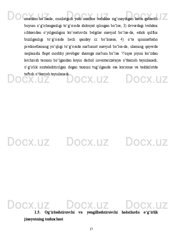 mumkin   bo‘lsada,   muzlatgich   yoki   mazkur   teshikka   sig‘maydigan   katta   gabaritli
buyum  o‘g‘irlanganligi  to‘g‘risida  shikoyat  qilingan bo‘lsa;  3)  devordagi  teshikni
ichkaridan   o‘yilganligini   ko‘rsatuvchi   belgilar   mavjud   bo‘lsa-da,   eshik   qulfini
buzilganligi   to‘g‘risida   hech   qanday   iz   bo‘lmasa;   4)   o‘ta   qimmatbaho
predmetlaming   yo‘qligi   to‘g‘risida   ma'lumot   mavjud   bo‘lsa-da,   ularning   qayerda
saqlanishi   faqat   moddiy   javobgar   shaxsga   ma'lum   bo‘lsa.   Voqea   joyini   ko‘zdan
kechirish   tamom   bo‘lgandan   keyin   darhol   inventarizatsiya   o‘tkazish   tayinlanadi,
o‘g‘irlik   soxtalashtirilgan   degan   taxmin   tug‘ilganda   esa   korxona   va   tashkilotda
taftish o‘tkazish tayinlanadi.
1.3.   Og‘irlashtiruvchi   va   yengillashtiruvchi   holatlarda   o‘g‘irlik
jinoyatning tushnchasi
17 