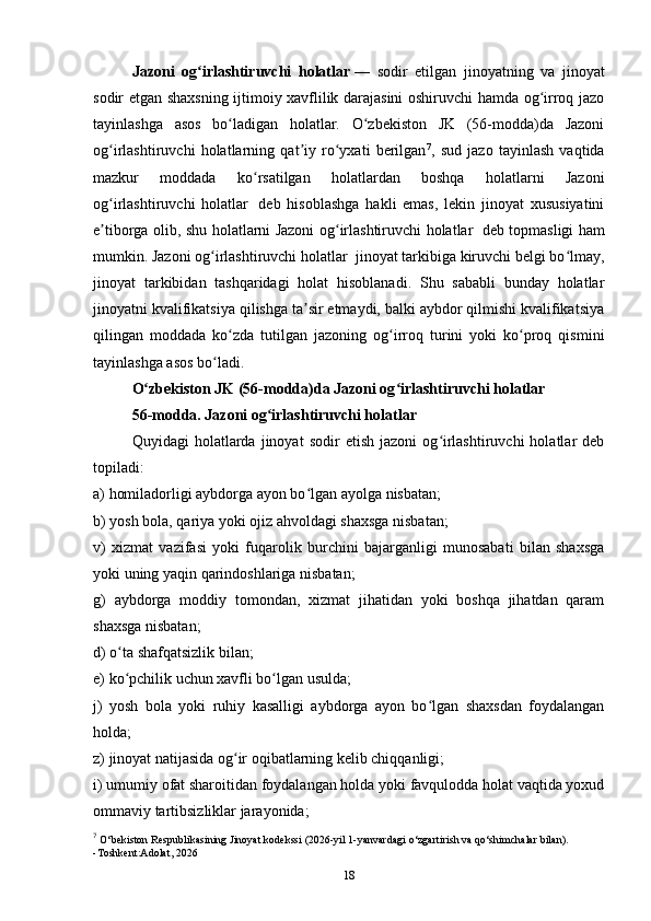 Jazoni   og irlashtiruvchi   holatlarʻ   —   sodir   etilgan   jinoyatning   va   jinoyat
sodir etgan shaxsning ijtimoiy xavflilik darajasini oshiruvchi hamda og irroq jazo	
ʻ
tayinlashga   asos   bo ladigan   holatlar.   O zbekiston   JK   (56-modda)da   Jazoni	
ʻ ʻ
og irlashtiruvchi   holatlarning   qat iy   ro yxati   berilgan	
ʻ ʼ ʻ 7
,   sud   jazo   tayinlash   vaqtida
mazkur   moddada   ko rsatilgan   holatlardan   boshqa   holatlarni   Jazoni	
ʻ
og irlashtiruvchi   holatlar	
ʻ     deb   hisoblashga   hakli   emas,   lekin   jinoyat   xususiyatini
e tiborga olib, shu holatlarni Jazoni og irlashtiruvchi holatlar
ʼ ʻ     deb topmasligi ham
mumkin. Jazoni og irlashtiruvchi holatlar	
ʻ    jinoyat tarkibiga kiruvchi belgi bo lmay,	ʻ
jinoyat   tarkibidan   tashqaridagi   holat   hisoblanadi.   Shu   sababli   bunday   holatlar
jinoyatni kvalifikatsiya qilishga ta sir etmaydi, balki aybdor qilmishi kvalifikatsiya	
ʼ
qilingan   moddada   ko zda   tutilgan   jazoning   og irroq   turini   yoki   ko proq   qismini	
ʻ ʻ ʻ
tayinlashga asos bo ladi. 	
ʻ
O zbekiston JK (56-modda)da Jazoni og irlashtiruvchi holatlar	
ʻ ʻ  
56-modda. Jazoni og irlashtiruvchi holatlar	
ʻ
Quyidagi   holatlarda   jinoyat   sodir   etish   jazoni   og irlashtiruvchi   holatlar   deb	
ʻ
topiladi:
a) homiladorligi aybdorga ayon bo lgan ayolga nisbatan;	
ʻ
b) yosh bola, qariya yoki ojiz ahvoldagi shaxsga nisbatan;
v)   xizmat   vazifasi   yoki   fuqarolik   burchini   bajarganligi   munosabati   bilan   shaxsga
yoki uning yaqin qarindoshlariga nisbatan;
g)   aybdorga   moddiy   tomondan,   xizmat   jihatidan   yoki   boshqa   jihatdan   qaram
shaxsga nisbatan;
d) o ta shafqatsizlik bilan;	
ʻ
e) ko pchilik uchun xavfli bo lgan usulda;
ʻ ʻ
j)   yosh   bola   yoki   ruhiy   kasalligi   aybdorga   ayon   bo lgan   shaxsdan   foydalangan	
ʻ
holda;
z) jinoyat natijasida og ir oqibatlarning kelib chiqqanligi;	
ʻ
i) umumiy ofat sharoitidan foydalangan holda yoki favqulodda holat vaqtida yoxud
ommaviy tartibsizliklar jarayonida;
7
  O‘bekiston Respublikasining Jinoyat kodekssi (2026-yil 1-yanvardagi o‘zgartirish va qo‘shimchalar bilan).
-Toshkent:Adolat, 2026
18 