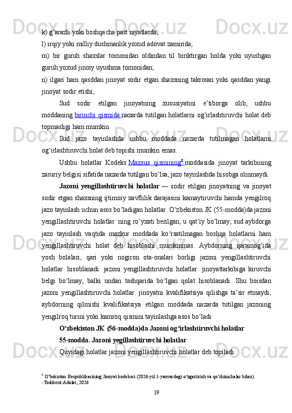 k) g arazli yoki boshqacha past niyatlarda;ʻ
l) irqiy yoki milliy dushmanlik yoxud adovat zamirida;
m)   bir   guruh   shaxslar   tomonidan   oldindan   til   biriktirgan   holda   yoki   uyushgan
guruh yoxud jinoiy uyushma tomonidan;
n)   ilgari   ham  qasddan   jinoyat  sodir   etgan shaxsning  takroran  yoki  qasddan   yangi
jinoyat sodir etishi; 
Sud   sodir   etilgan   jinoyatning   xususiyatini   e tiborga   olib,   ushbu	
ʼ
moddaning   birinchi qismida        nazarda tutilgan holatlarni og irlashtiruvchi  holat deb
ʻ
topmasligi ham mumkin.
Sud   jazo   tayinlashda   ushbu   moddada   nazarda   tutilmagan   holatlarni
og irlashtiruvchi holat deb topishi mumkin emas.	
ʻ
Ushbu   holatlar   Kodeks   Maxsus   qismining    8
       moddasida   jinoyat   tarkibining
zaruriy belgisi sifatida nazarda tutilgan bo lsa, jazo tayinlashda hisobga olinmaydi.	
ʻ
Jazoni   yengillashtiruvchi   holatlar   —   sodir   etilgan   jinoyatning   va   jinoyat
sodir etgan shaxsning ijtimoiy xavflilik darajasini kamaytiruvchi hamda yengilroq
jazo tayinlash uchun asos bo ladigan holatlar. O zbekiston JK (55-modda)da jazoni	
ʻ ʻ
yengillashtiruvchi holatlar     ning ro yxati berilgan, u qat iy bo lmay, sud aybdorga	
ʻ ʼ ʻ
jazo   tayinlash   vaqtida   mazkur   moddada   ko rsatilmagan   boshqa   holatlarni   ham	
ʻ
yengillashtiruvchi   holat   deb   hisoblashi   mumkinmas.   Aybdorning   qaramog ida	
ʻ
yosh   bolalari,   qari   yoki   nogiron   ota-onalari   borligi   jazoni   yengillashtiruvchi
holatlar     hisoblanadi.   jazoni   yengillashtiruvchi   holatlar     jinoyattarkibiga   kiruvchi
belgi   bo lmay,   balki   undan   tashqarida   bo lgan   qolat   hisoblanadi.   Shu   boisdan	
ʻ ʻ
jazoni   yengillashtiruvchi   holatlar     jinoyatni   kvalifikatsiya   qilishga   ta sir   etmaydi,	
ʼ
aybdorning   qilmishi   kvalifikatsiya   etilgan   moddada   nazarda   tutilgan   jazoning
yengilroq turini yoki kamroq qismini tayinlashga asos bo ladi	
ʻ
O zbekiston JK (56-modda)da Jazoni og irlashtiruvchi holatlar	
ʻ ʻ  
55-modda. Jazoni yegillashtiruvchi holatlar
Quyidagi holatlar jazoni yengillashtiruvchi holatlar deb topiladi:
8
  O‘bekiston Respublikasining Jinoyat kodekssi (2026-yil 1-yanvardagi o‘zgartirish va qo‘shimchalar bilan).
-Toshkent:Adolat, 2026
19 