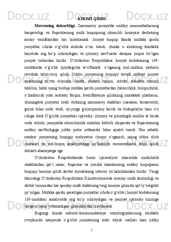 KIRISH QISMI
Mavzuning   dolzarbligi.   Zamonaviy   jamiyatda   mulkiy   munosabatlarning
barqarorligi   va   fuqarolarning   mulk   huquqining   ishonchli   himoyasi   davlatning
asosiy   vazifalaridan   biri   hisoblanadi.   Jinoyat   huquqi   fanida   mulkka   qarshi
jinoyatlar   ichida   o‘g‘irlik   alohida   o‘rin   tutadi,   chunki   u   aholining   kundalik
hayotida   eng   ko‘p   uchraydigan   va   ijtimoiy   xavf-xatar   darajasi   yuqori   bo‘lgan
jinoyat   turlaridan   biridir.   O‘zbekiston   Respublikasi   Jinoyat   kodeksining   169-
moddasida   o‘g‘irlik   quyidagicha   ta’riflanadi:   o‘zganing   mol-mulkini   yashirin
ravishda   talon-toroj   qilish.   Ushbu   jinoyatning   huquqiy   tavsifi   nafaqat   jinoyat
tarkibining   to‘rtta   elementi   (obekt,   obektiv   tomon,   subekt,   subektiv   tomon)
tahlilini, balki uning boshqa mulkka qarshi jinoyatlardan (talonchilik, bosqinchilik,
o‘zlashtirish   yoki   rastrata)   farqini,   kvalifikatsiya   qilishning   murakkab   jihatlarini,
shuningdek   jinoyatni   sodir   etishning   zamonaviy   shakllari   (masalan,   kissavurlik,
guruh   bilan   sodir   etish,   uy-joyga   g‘ayriqonuniy   kirish   va   boshqalar)ni   ham   o‘z
ichiga oladi.O‘g‘irlik jinoyatlari  iqtisodiy, ijtimoiy va psixologik omillar  ta’sirida
sodir etilishi, jamiyatda ishonchsizlik muhitini keltirib chiqarishi va fuqarolarning
mulkiy   xavfsizligiga   jiddiy   putur   yetkazishi   bilan   ajralib   turadi.   Shu   sababli
mazkur   jinoyatning   huquqiy   mohiyatini   chuqur   o‘rganish,   uning   oldini   olish
choralari   va   sud-huquq   amaliyotidagi   qo‘llanilish   xususiyatlarini   tahlil   qilish
dolzarb ahamiyatga ega.
  O‘zbekiston   Respublikasida   bozor   iqtisodiyoti   sharoitida   mulkchilik
shakllaridan   qat’i   nazar,   fuqarolar   va   yuridik   shaxslarning   mulkiy   huquqlarini
huquqiy   himoya   qilish   davlat   siyosatining   ustuvor   yo‘nalishlaridan   biridir.   Yangi
tahrirdagi O‘zbekiston Respublikasi  Konstitutsiyasida xususiy mulk daxlsizligi va
davlat tomonidan har qanday mulk shaklining teng himoya qilinishi qat’iy belgilab
qo‘yilgan. Mulkka qarshi qaratilgan jinoyatlar ichida o‘g‘irlik (Jinoyat kodeksining
169-moddasi)   amaliyotda   eng   ko‘p   uchraydigan   va   jamiyat   iqtisodiy   tizimiga
barqaror zarar yetkazadigan qilmishlardan hisoblanadi.
Bugungi   kunda   axborot-kommunikatsiya   texnologiyalarining   shiddatli
rivojlanishi   natijasida   o‘g‘irlik   jinoyatining   sodir   etilish   usullari   ham   jiddiy
2 