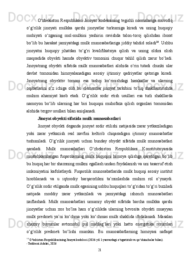 O‘zbekiston Respublikasi Jinoyat kodeksining tegishli normalariga muvofiq
o‘g‘rilik   jinoyati   mulkka   qarshi   jinoyatlar   turkumiga   kiradi   va   uning   huquqiy
mohiyati   o‘zganing   mol-mulkini   yashirin   ravishda   talon-toroj   qilishdan   iborat
bo‘lib bu harakat jamiyatdagi mulk munosabatlariga jiddiy tahdid soladi 10
. Ushbu
jinoyatni   huquqiy   jihatdan   to‘g‘ri   kvalifikatsiya   qilish   va   uning   oldini   olish
maqsadida   obyekti   hamda   obyektiv   tomonini   chuqur   tahlil   qilish   zarur   bo‘ladi.
Jinoyatning   obyekti   sifatida   mulk   munosabatlari   alohida   o‘rin   tutadi   chunki   ular
davlat   tomonidan   himoyalanadigan   asosiy   ijtimoiy   qadriyatlar   qatoriga   kiradi.
Jinoyatning   obyektiv   tomoni   esa   tashqi   ko‘rinishdagi   harakatlar   va   ularning
oqibatlarini   o‘z   ichiga   olib   bu   elementlar   jinoyat   tarkibini   to‘liq   shakllantirishda
muhim   ahamiyat   kasb   etadi.   O‘g‘rilik   sodir   etish   usullari   esa   turli   shakllarda
namoyon   bo‘lib   ularning   har   biri   huquqni   muhofaza   qilish   organlari   tomonidan
alohida tergov usullari bilan aniqlanadi.
Jinoyat obyekti sifatida mulk munosabatlari
Jinoyat obyekti deganda jinoyat sodir etilishi natijasida zarar yetkaziladigan
yoki   zarar   yetkazish   real   xavfini   keltirib   chiqaradigan   ijtimoiy   munosabatlar
tushuniladi.   O‘g‘rilik   jinoyati   uchun   bunday   obyekt   sifatida   mulk   munosabatlari
qaraladi.   Mulk   munosabatlari   O‘zbekiston   Respublikasi   Konstitutsiyasida
mustahkamlangan   fuqarolarning   mulk   huquqini   himoya   qilishga   qaratilgan   bo‘lib
bu huquq har bir shaxsning mulkni egallash undan foydalanish va uni tasarruf etish
imkoniyatini   kafolatlaydi.   Fuqarolik   munosabatlarida   mulk   huquqi   asosiy   institut
hisoblanadi   va   u   iqtisodiy   barqarorlikni   ta’minlashda   muhim   rol   o‘ynaydi.
O‘g‘rilik sodir etilganda mulk egasining ushbu huquqlari to‘g‘ridan to‘g‘ri buziladi
natijada   moddiy   zarar   yetkaziladi   va   jamiyatdagi   ishonch   munosabatlari
zaiflashadi.   Mulk   munosabatlari   umumiy   obyekt   sifatida   barcha   mulkka   qarshi
jinoyatlar   uchun   xos   bo‘lsa   ham   o‘g‘rilikda   ularning   bevosita   obyekti   muayyan
mulk predmeti ya’ni ko‘chma yoki ko‘chmas mulk shaklida ifodalanadi. Masalan
shaxsiy   buyumlar   avtomobil   pul   mablag‘lari   yoki   hatto   energetika   resurslari
o‘g‘rilik   predmeti   bo‘lishi   mumkin.   Bu   munosabatlarning   himoyasi   nafaqat
10
  O‘bekiston Respublikasining Jinoyat kodekssi (2026-yil 1-yanvardagi o‘zgartirish va qo‘shimchalar bilan).
-Toshkent:Adolat, 2026
21 
